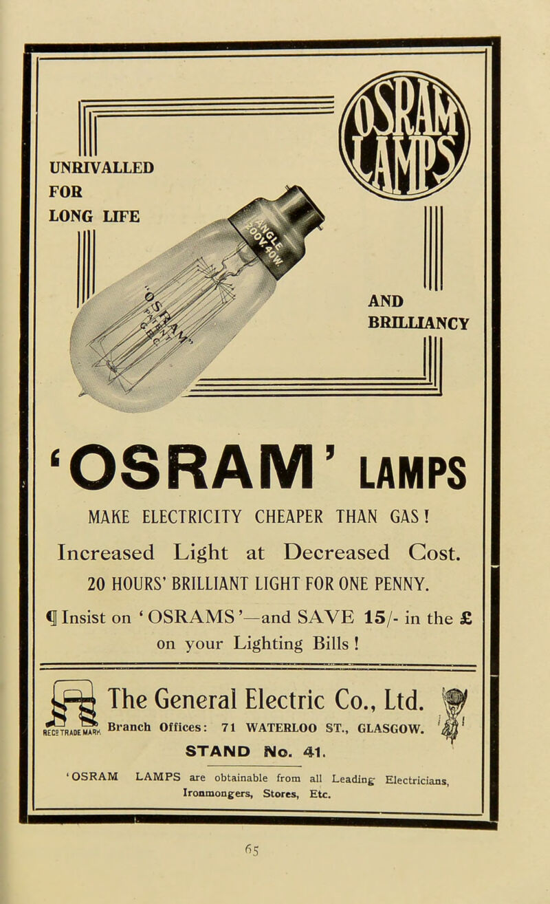 UNRIVALLED FOR LONG LIFE AND BRILLIANCY ‘OSRAM’ LAMPS MAKE ELECTRICITY CHEAPER THAN GAS I Increased Light at Decreased Cost. 20 HOURS’ BRILLIANT LIGHT FOR ONE PENNY. ^ Insist on ‘ OSRAMS ’—and SAVE 15/- in the £ on your Lighting Bills ! REC; TRADE MARK The General Electric Co., Ltd. “ Branch Offices: 71 WATERLOO ST., GLASGOW. STAND No. 41. ‘OSRAM LAMPS are obtainable from all Leading Electricians, Ironmongers, Stores, Etc.