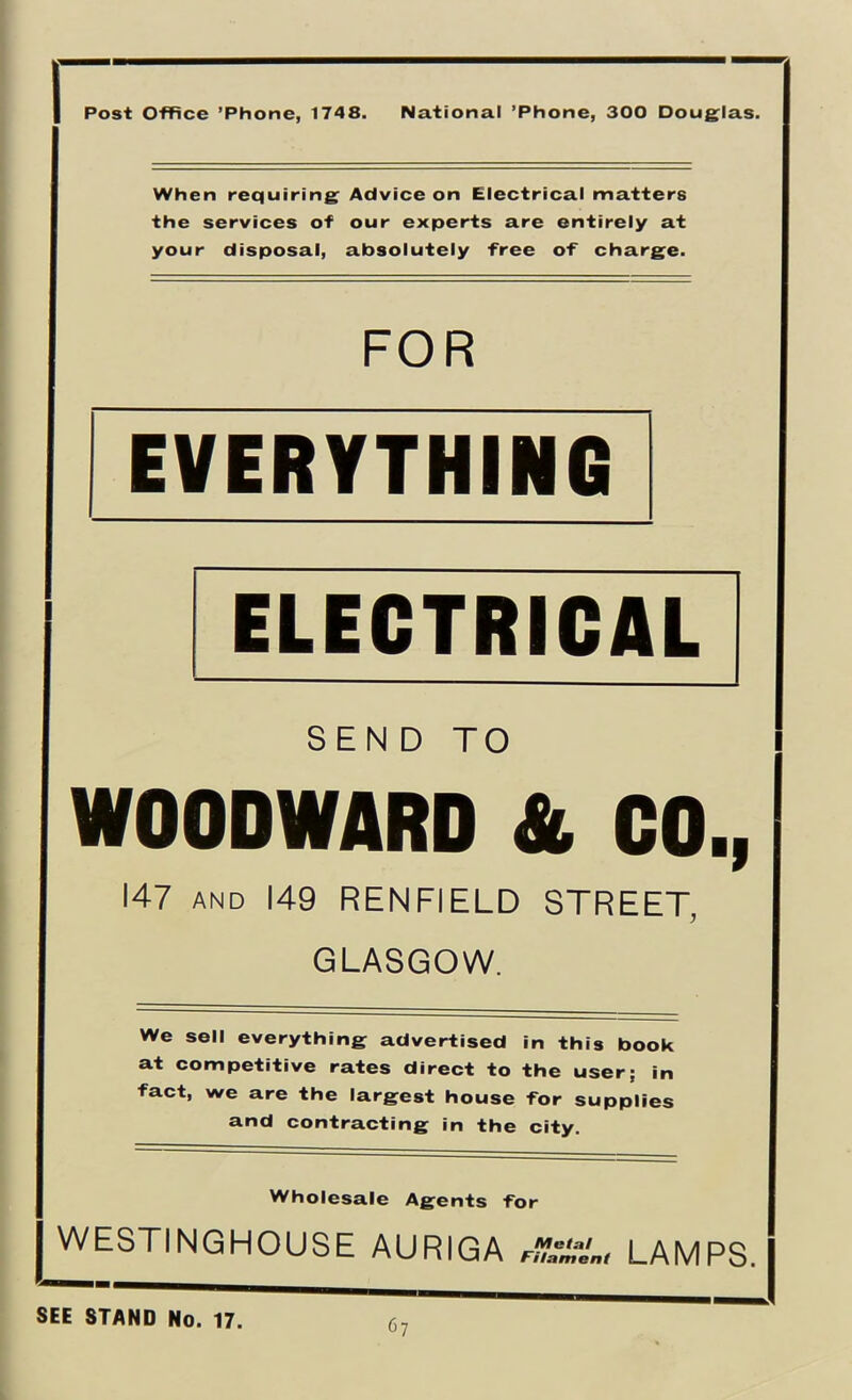 Post Office ’Phone, 1748. National ’Phone, 300 Doug^las. When requiring^ Advice on Electrical matters the services of our experts are entirely at your disposal, absolutely free of chargee. FOR EVERYTHING ELECTRICAL SEND TO WOODWARD & CO., 147 AND 149 RENFIELD STREET, GLASGOW. We sell everything advertised in this book at competitive rates direct to the user; in fact, we are the largest house for supplies and contracting in the city. Wholesale Agents for j WESTINGHOUSE AURIGA LAMPS. SEE STAND No. 17.