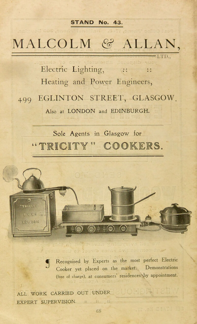 MALCOLM ALLAN, LTD., Electric Lighting, :: :: Heating and Power Engineers, 499 EGLINTON STREET, GLASGOW. Also at LONDON and EDINBURGH. Sole Agents in Glasgow for Recognised by Experts as the most perfect Electric Cooker yet placed on the market. Demonstrations (free of charge), at consumers’ residences\by appointment. ALL WORK CARRIED OUT UNDER EXPERT SUPERVISION. :: 68