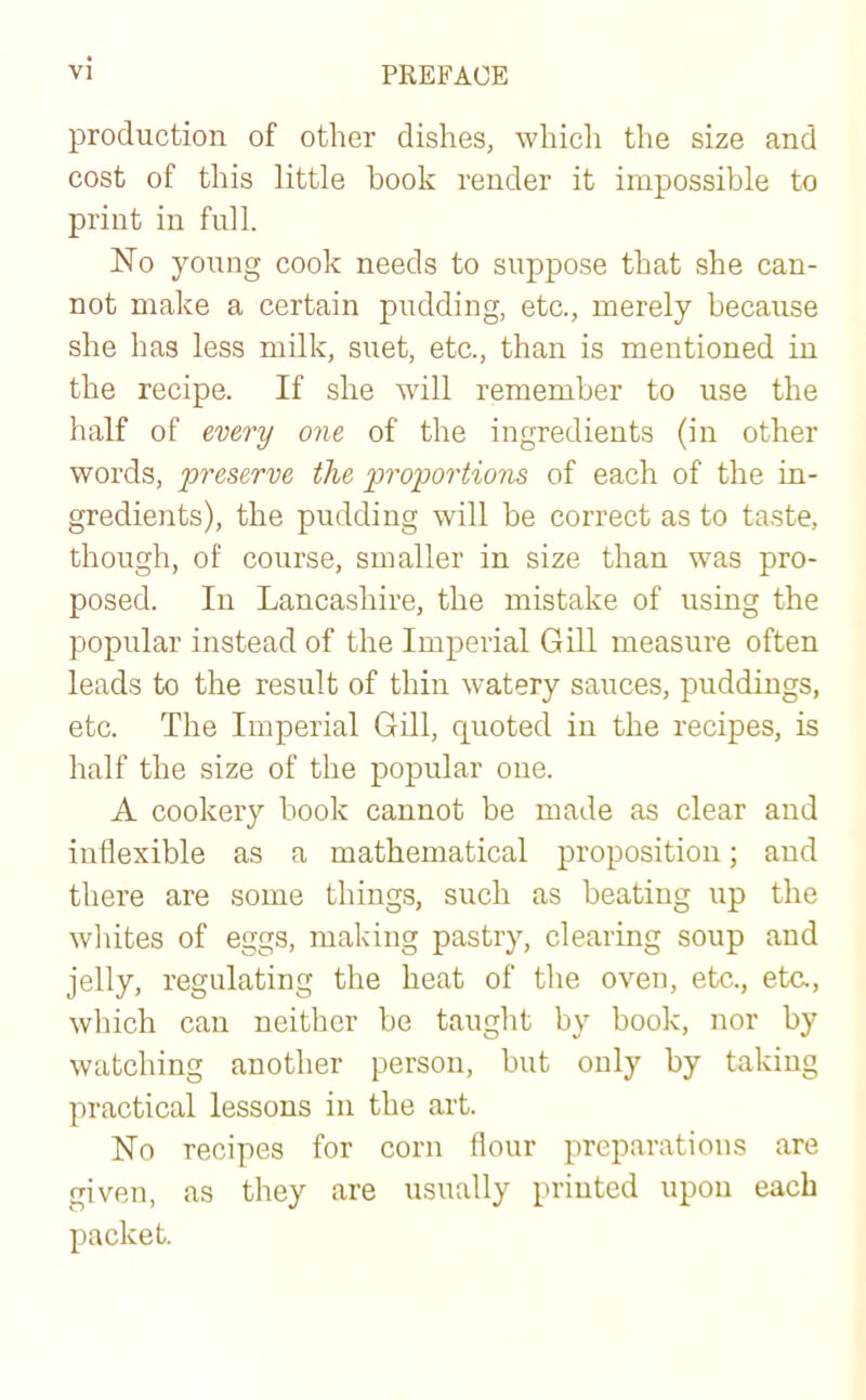 production of other dishes, which the size and cost of this little hook render it impossible to print in full. No young cook needs to suppose that she can- not make a certain pudding, etc., merely because she has less milk, suet, etc., than is mentioned in the recipe. If she will remember to use the half of every one of the ingredients (in other words, preserve the proportions of each of the in- gredients), the pudding will be correct as to taste, though, of course, smaller in size than was pro- posed. In Lancashire, the mistake of using the popular instead of the Imperial Gill measure often leads to the result of thin watery sauces, puddings, etc. The Imperial Gill, quoted in the recipes, is half the size of the popular one. A cookery book cannot be made as clear and inflexible as a mathematical proposition; and there are some things, such as beating up the whites of eggs, making pastry, clearing soup and jelly, regulating the heat of the oven, etc., eta, which can neither be taught by book, nor by watching another person, but only by taking practical lessons in the art. No recipes for corn flour preparations are given, as they are usually printed upon each packet.