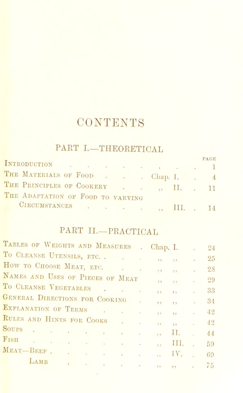 CONTENTS PART I.—THEORETICAL Introduction .... PAGE 1 The Materials of Pood Chap. I. 4 The Principles of Cookery II. 11 The Adaptation of Food to varying Circumstances .... „ IIP 14 PART II.—PRACTICAL Tables of Weights and Measures Chap. I. 24 To Cleanse Utensils, etc. . 25 How to Choose Meat, etc. 28 Names and Uses of Pieces of Meat 29 To Cleanse Vegetables 33 General Directions for Cooking . 34 Explanation of Terms 42 Rules and Hints for Cooks 42 Soups „ II. 44 Fish „ III. 59 Meat—Beef . ,. IV. G9 Lamb >> > J . 75