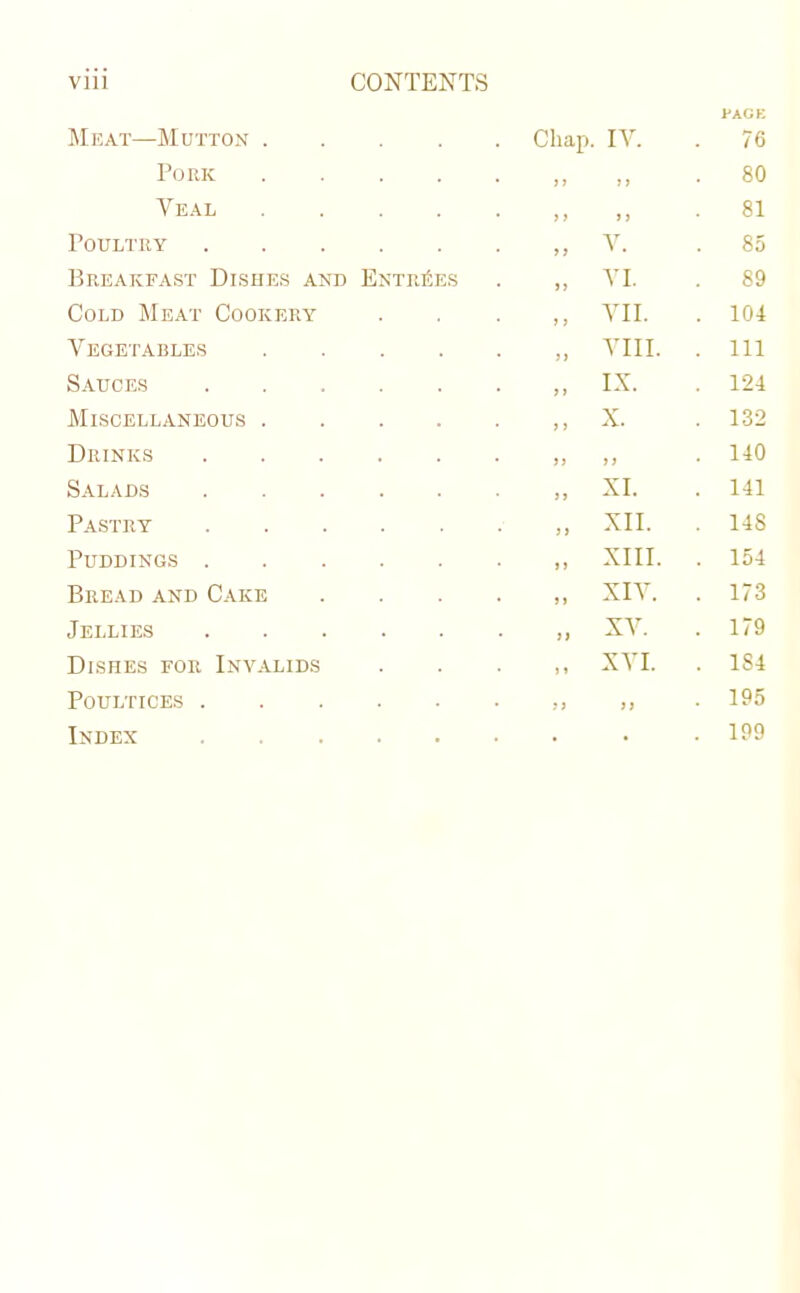 Meat—Mutton . . Chap. IV. PAGE . 76 Pork • J1 1) . 80 Veal • >} > > . 81 Poultry „ V. . 85 Breakfast Dishes and Entries „ VI. 89 Cold Meat Cookery ,, VII. . 104 Vegetables „ VIII. . Ill Sauces „ IX. . 124 Miscellaneous . x. . 132 Drinks • >> y) . 140 Salads „ XI. . 141 Pastry „ XII. . 148 Puddings . „ XIII. . 154 Bread and Cake „ XIV. . 173 Jellies „ XV. . 179 Dishes for Invalids „ XVI. . 1S4 Poultices . • ?J )) . 195 Index . . . 199