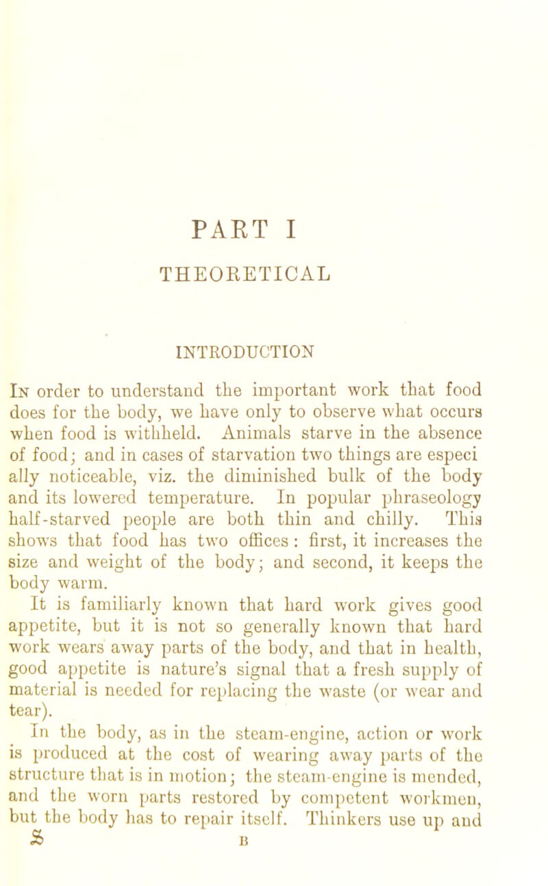 THEORETICAL INTRODUCTION In order to understand the important work that food does for the body, we have only to observe what occurs when food is withheld. Animals starve in the absence of food; and in cases of starvation two things are especi ally noticeable, viz. the diminished bulk of the body and its lowered temperature. In popular phraseology half-starved people are both thin and chilly. This shows that food has two offices : first, it increases the size and weight of the body; and second, it keeps the body warm. It is familiarly known that hard work gives good appetite, but it is not so generally known that hard work wears away parts of the body, and that in health, good appetite is nature’s signal that a fresh supply of material is needed for replacing the waste (or wear and tear). In the body, as in the steam-engine, action or work is produced at the cost of wearing away parts of the structure that is in motion; the steam-engine is mended, and the worn parts restored by competent workmen, but the body lias to repair itself. Thinkers use up and %> B