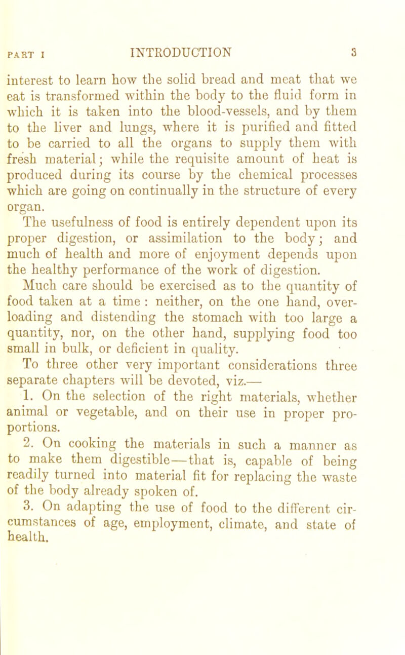 interest to learn how the solid bread and meat that we eat is transformed within the body to the fluid form in which it is taken into the blood-vessels, and by them to the liver and lungs, where it is purified and fitted to be carried to all the organs to supply them with fresh material; while the requisite amount of heat is produced during its course by the chemical processes which are going on continually in the structure of every organ. The usefulness of food is entirely dependent upon its proper digestion, or assimilation to the body j and much of health and more of enjoyment depends upon the healthy performance of the work of digestion. Much care should be exercised as to the quantity of food taken at a time : neither, on the one hand, over- loading and distending the stomach with too large a quantity, nor, on the other hand, supplying food too small in bulk, or deficient in quality. To three other very important considerations three separate chapters will be devoted, viz.— 1. On the selection of the right materials, whether animal or vegetable, and on their use in proper pro- portions. 2. On cooking the materials in such a manner as to make them digestible—that is, capable of being readily turned into material fit for replacing the waste of the body already spoken of. 3. On adapting the use of food to the different cir- cumstances of age, employment, climate, and state of health.