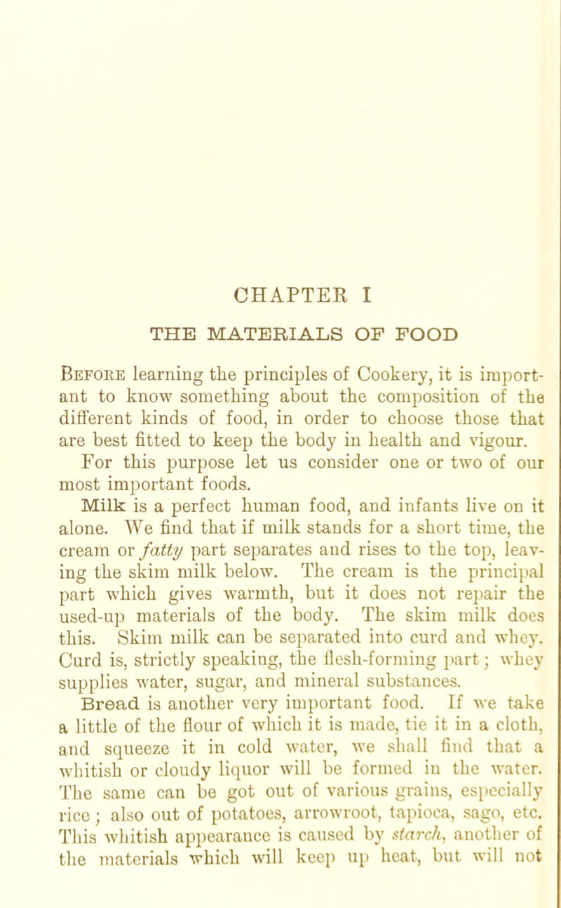 THE MATERIALS OF FOOD Before learning the principles of Cookery, it is import- ant to know something about the composition of the different kinds of food, in order to choose those that are best fitted to keep the body in health and vigour. For this purpose let us consider one or two of our most important foods. Milk is a perfect human food, and infants live on it alone. We find that if milk stands for a short time, the cream or fatty part separates and rises to the top, leav- ing the skim milk below. The cream is the principal part which gives warmth, but it does not repair the used-up materials of the body. The skim milk does this. Skim milk can be separated into curd and whey. Curd is, strictly speaking, the flesh-forming part; whey supplies water, sugar, and mineral substances. Bread is another very important food. If we take a little of the flour of which it is made, tie it in a cloth, and squeeze it in cold water, we shall find that a whitish or cloudy liquor will be formed in the water. The same can be got out of various grains, especially rice; also out of potatoes, arrowroot, tapioca, sago, etc. This whitish appearance is caused by starch, another of the materials which will keep up heat, but will not