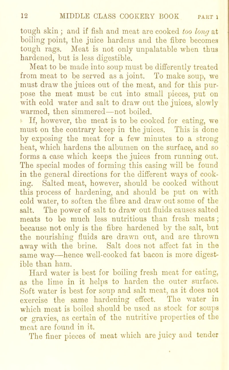 tough skin; and if fish and meat are cooked too long at boiling point, the juice hardens and the fibre becomes tough rags. Meat is not only unpalatable when thus hardened, but is less digestible. Meat to be made into soup must be differently treated from meat to be served as a joint. To make soup, we must draw the juices out of the meat, and for this pur- pose the meat must be cut into small pieces, put on with cold water and salt to draw out the juices, slowly warmed, then simmered—not boiled, v If, however, the meat is to be cooked for eating, we must on the contrary keep in the juices. This is done by exposing the meat for a few minutes to a strong heat, which hardens the albumen on the surface, and so forms a case which keeps the juices from running out. The special modes of forming this casing will be found in the general directions for the different ways of cook- ing. Salted meat, however, should be cooked without this process of hardening, and should be put on with cold water, to soften the fibre and draw out some of the salt. The power of salt to draw out fluids causes salted meats to be much less nutritious than fresh meats; because not only is the fibre hardened by the salt, but the nourishing fluids are drawn out, and are thrown away with the brine. Salt does not affect fat in the same way—hence well-cooked fat bacon is more digest- ible than ham. Hard water is best for boiling fresh meat for eating, as the lime in it helps to harden the outer surface. Soft water is best for soup and salt meat, as it does not exercise the same hardening effect. The water in which meat is boiled should be used as stock for soups or gravies, as certain of the nutritive properties of the meat are found in it. The finer pieces of meat which are juicy and tender