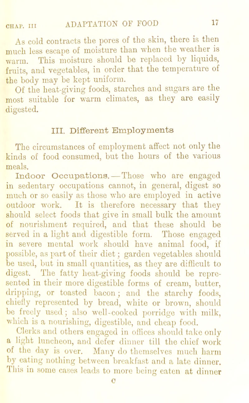 As cold contracts the pores of the skin, there is then much less escape of moisture than when the weather is warm. This moisture should be replaced by liquids, fruits, and vegetables, in order that the temperature of the body may be kept uniform. Of the heat-giving foods, starches and sugars are the most suitable for warm climates, as they are easily digested. III. Different Employments The circumstances of employment affect not only the kinds of food consumed, but the hours of the various meals. Indoor Occupations. — Those who are engaged in sedentary occupations cannot, in general, digest so much or so easily as those who are employed in active outdoor work. It is therefore necessary that they should select foods that give in small bulk the amount of nourishment required, and that these should be served in a light and digestible form. Those engaged in severe mental work should have animal food, if possible, as part of their diet; garden vegetables should be used, but in small quantities, as they are difficult to digest. The fatty heat-giving foods should be repre- sented in their more digestible forms of cream, butter, dripping, or toasted bacon; and the starchy foods, chiefly represented by bread, white or brown, should be freely used; also well-cooked porridge with milk, which is a nourishing, digestible, and cheap food. Clerks and others engaged in offices should take only a light luncheon, and defer dinner till the chief work of the day is over. Many do themselves much harm by eating nothing between breakfast and a late dinner. This in some cases leads to more being eaten at dinner o