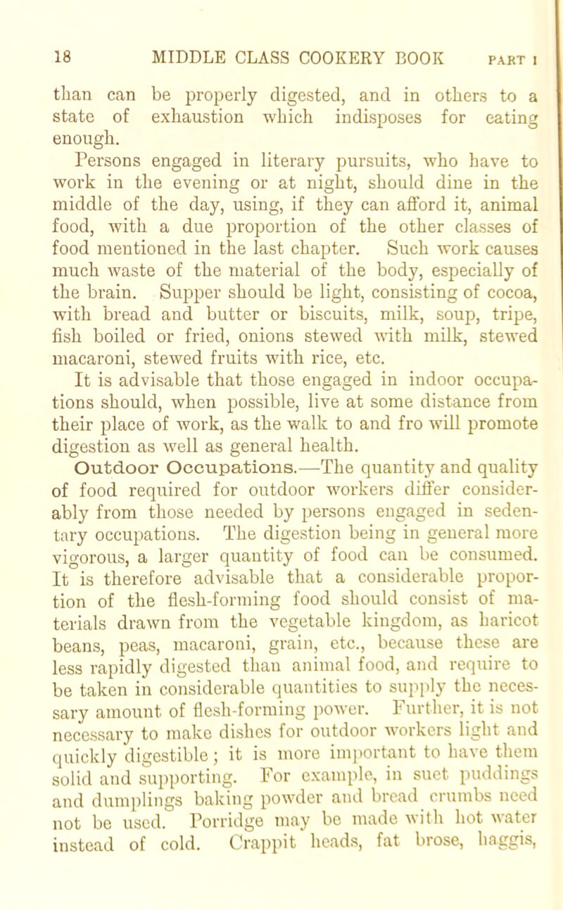 than can be properly digested, and in others to a state of exhaustion which indisposes for eating enough. Persons engaged in literary pursuits, who have to work in the evening or at night, should dine in the middle of the day, using, if they can afford it, animal food, with a due proportion of the other classes of food mentioned in the last chapter. Such work causes much waste of the material of the body, especially of the brain. Supper should be light, consisting of cocoa, with bread and butter or biscuits, milk, soup, tripe, fish boiled or fried, onions stewed with milk, stewed macaroni, stewed fruits with rice, etc. It is advisable that those engaged in indoor occupa- tions should, when possible, live at some distance from their place of work, as the walk to and fro will promote digestion as well as general health. Outdoor Occupations.—The quantity and quality of food required for outdoor workers differ consider- ably from those needed by persons engaged in seden- tary occupations. The digestion being in general more vigorous, a larger quantity of food can be consumed. It is therefore advisable that a considerable propor- tion of the flesh-forming food should consist of ma- terials drawn from the vegetable kingdom, as haricot beans, peas, macaroni, grain, etc., because these are less rapidly digested than animal food, and require to be taken in considerable quantities to supply the neces- sary amount of flesh-forming power. Further, it is not necessary to make dishes for outdoor workers light and quickly digestible; it is more important to have them solid and supporting. For example, in suet puddings and dumplings baking powder and bread crumbs need not be used. Porridge may be made with hot water instead of cold. Crappit heads, fat brose, haggis,