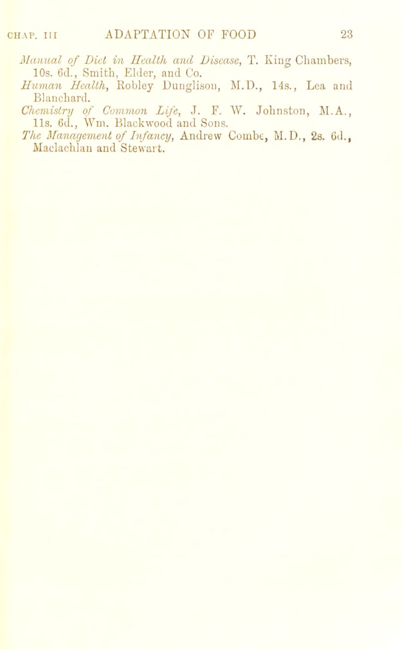 Manual of Diet in Health and Disease, T. King Chambers, 10s. 6d., Smith, Elder, and Co. Human Health, Robley Dunglison, M.D., 14s., Lea and Blanchard. Chemistry of Common Life, J. F. W. Johnston, M.A., 11s. 6d., Wm. Blackwood and Sons. The Management of Infancy, Andrew Combe, M. D., 2a. 6d., Maclachlan and Stewart.