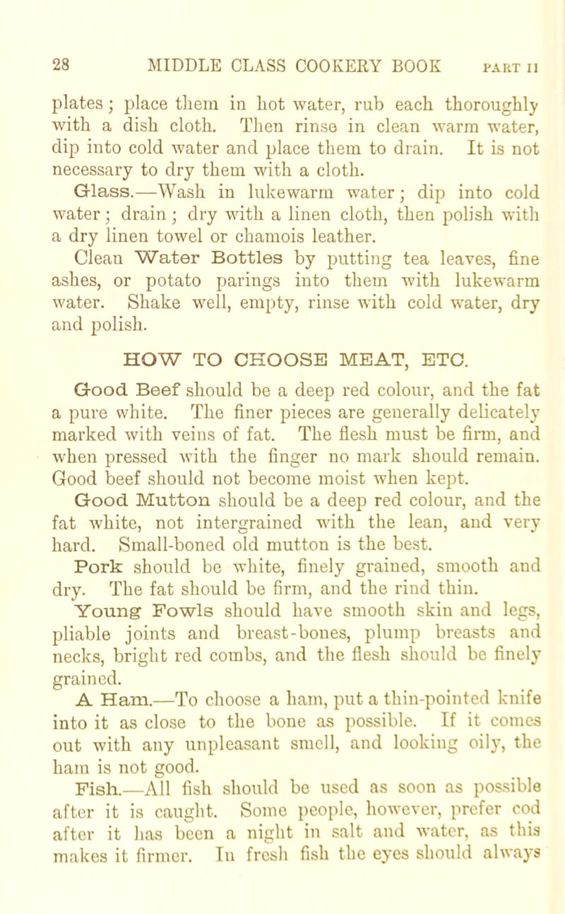 plates; place them in hot water, rub each thoroughly with a dish cloth. Then rinse in clean warm water, dip into cold water and place them to drain. It is not necessary to dry them with a cloth. Glass.—Wash in lukewarm water; dip into cold water; drain; dry with a linen cloth, then polish with a dry linen towel or chamois leather. Clean Water Bottles by putting tea leaves, fine ashes, or potato parings into them with lukewarm water. Shake well, empty, rinse with cold water, dry and polish. HOW TO CHOOSE MEAT, ETC. Good Beef should be a deep red colour, and the fat a pure white. The finer pieces are generally delicately marked with veins of fat. The flesh must be firm, and when pressed with the finger no mark should remain. Good beef should not become moist when kept. Good Mutton should be a deep red colour, and the fat white, not intergrained with the lean, and very hard. Small-boned old mutton is the best. Pork should be white, finely grained, smooth and dry. The fat should be firm, and the rind thin. Young Fowls should have smooth skin and legs, pliable joints and breast-bones, plump breasts and necks, bright red combs, and the flesh should be finely grained. A Ham.—To choose a ham, put a thin-pointed knife into it as close to the bone as possible. If it comes out with any unpleasant smell, and looking oily, the ham is not good. Fish.—All fish should be used as soon as possible after it is caught. Some people, however, prefer cod after it has been a night in salt and water, as this makes it firmer. In fresh fish the eyes should always