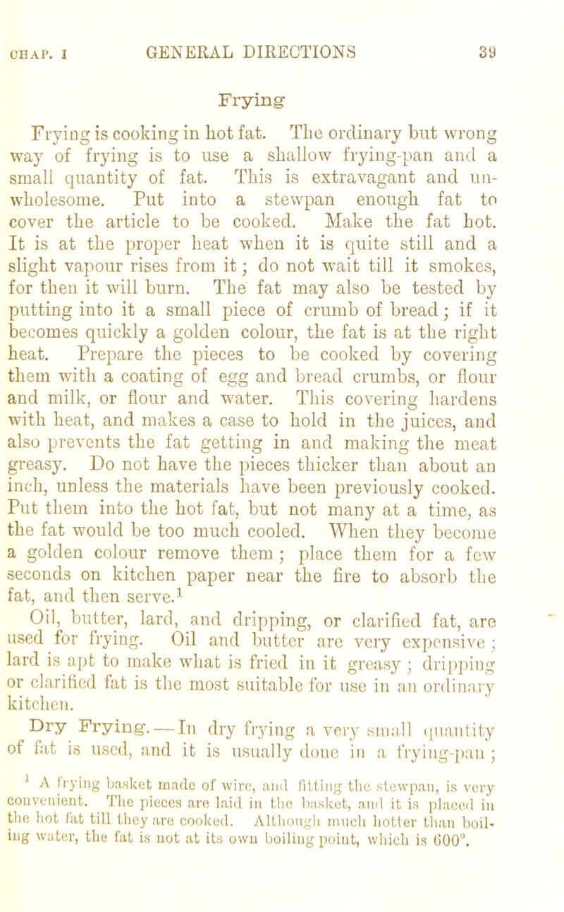 Frying- Frying is cooking in hot fat. Tire ordinary but wrong way of frying is to use a shallow frying-pan and a small quantity of fat. This is extravagant and un- wholesome. Put into a stewpan enough fat to cover the article to be cooked. Make the fat hot. It is at the proper heat when it is quite still and a slight vapour rises from it; do not wait till it smokes, for then it will burn. The fat may also be tested by putting into it a small piece of crumb of bread; if it becomes quickly a golden colour, the fat is at the right heat. Prepare the pieces to be cooked by covering them with a coating of egg and bread crumbs, or flour and milk, or flour and water. This covering hardens with heat, and makes a case to hold in the juices, and also prevents the fat getting in and making the meat greasy. Do not have the pieces thicker than about an inch, unless the materials have been previously cooked. Put them into the hot fat, but not many at a time, as the fat would be too much cooled. When they become a golden colour remove them ; place them for a few seconds on kitchen paper near the fire to absorb the fat, and then serve.1 Oil, butter, lard, and dripping, or clarified fat, are used for frying. Oil and butter are very expensive ; lard is apt to make what is fried in it greasy ; dripping or clarified fat is the most suitable for use in an ordinary kitchen. Dry Frying. — In dry frying a very small quantity of fat is used, and it is usually done in a frying-pan; 1 A frying basket made of wire, and fitting the stewpan, is very convenient. The pieces are laid in the basket, and it is placed in the hot fat till they are cooked. Although much hotter than boil- ing water, the fat is not at its own boiling point, which is 600°.