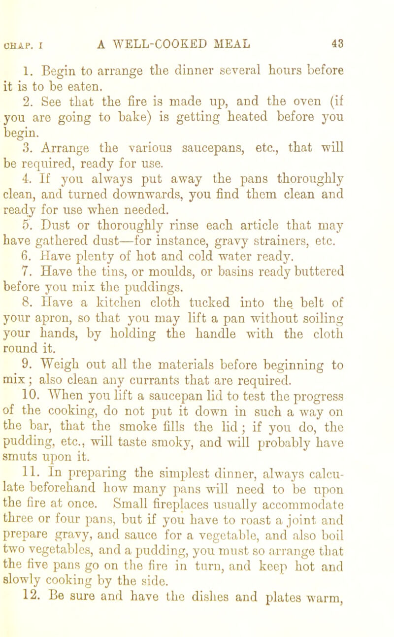 1. Begin to arrange the dinner several hours before it is to be eaten. 2. See that the fire is made up, and the oven (if you are going to bake) is getting heated before you begin. 3. Arrange the various saucepans, etc., that will be required, ready for use. 4-. If you always put away the paDS thoroughly clean, and turned downwards, you find them clean and reacly for use when needed. 5. Dust or thoroughly rinse each article that may have gathered dust—for instance, gravy strainers, etc. 6. Have plenty of hot and cold water ready. 7. Have the tins, or moulds, or basins ready buttered before you mix the puddings. 8. Have a kitchen cloth tucked into the belt of your apron, so that you may lift a pan without soiling your hands, by holding the handle with the cloth round it. 9. Weigh out all the materials before beginning to mix; also clean any currants that are required. 10. When you lift a saucepan lid to test the progress of the cooking, do not put it down in such a way on the bar, that the smoke fills the lid; if you do, the pudding, etc., will taste smoky, and will probably have smuts upon it. 11. In preparing the simplest dinner, always calcu- late beforehand how many pans will need to be upon the fire at once. Small fireplaces usually accommodate three or four pans, but if you have to roast a joint and prepare gravy, and sauce for a vegetable, and also boil two vegetables, and a pudding, you must so arrange that the five pans go on the fire in turn, and keep hot and slowly cooking by the side. 12. Be sure and have the dishes and plates warm,