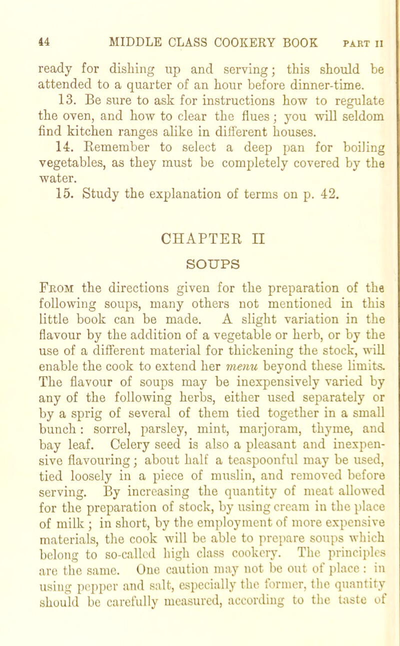 ready for dishing up and serving; this should be attended to a quarter of an hour before dinner-time. 13. Be sure to ask for instructions how to regulate the oven, and how to clear the flues; you will seldom find kitchen ranges alike in different houses. 14. Remember to select a deep pan for boiling vegetables, as they must be completely covered by the water. 15. Study the explanation of terms on p. 42. CHAPTER II SOUPS Fkom the directions given for the preparation of the following soups, many others not mentioned in this little book can be made. A slight variation in the flavour by the addition of a vegetable or herb, or by the use of a different material for thickening the stock, will enable the cook to extend her menu beyond these limits. The flavour of soups may be inexpensively varied by any of the following herbs, either used separately or by a sprig of several of them tied together in a small bunch: sorrel, parsley, mint, marjoram, thyme, and bay leaf. Celery seed is also a pleasant and inexpen- sive flavouring; about half a teaspoonful may be used, tied loosely in a piece of muslin, and removed before serving. By increasing the quantity of meat allowed for the preparation of stock, by using cream in the place of milk ; in short, by the employment of more expensive materials, the cook will be able to prepare soups which belong to so-called high class cookery. The principles are the same. One caution may not be out of place : in using pepper and salt, especially the former, the quantity should be carefully measured, according to the taste of