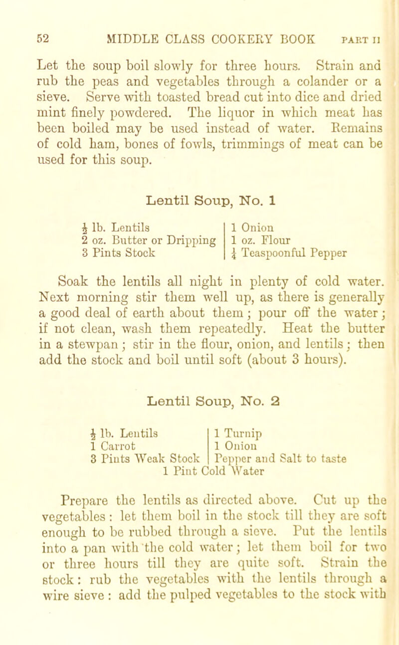 Let the soup boil slowly for three hours. Strain and rub the peas and vegetables through a colander or a sieve. Serve with toasted bread cut into dice and dried mint finely powdered. The liquor in which meat has been boiled may be used instead of water. Remains of cold ham, bones of fowls, trimmings of meat can be used for this soup. Lentil Soup, No. 1 J lb. Lentils 2 oz. Butter or Dripping 3 Pints Stock 1 Onion 1 oz. Flour 5 Teaspoonful Pepper Soak the lentils all night in plenty of cold water. Next morning stir them well up, as there is generally a good deal of earth about them; pour off the water; if not clean, wash them repeatedly. Heat the butter in a stewpan; stir in the flour, onion, and lentils; then add the stock and boil until soft (about 3 hours). Lentil Soup, No. 2 J lb. Lentils 1 Carrot 3 Pints Weak Stock 1 Turnip 1 Onion Pepper and Salt to taste 1 Pint Cold Water Prepare the lentils as directed above. Cut up the vegetables : let them boil in the stock till they are soft enough to be rubbed through a sieve. Put the lentils into a pan with the cold water; let them boil for two or three hours till they are quite soft. Strain the stock: rub the vegetables with the lentils through a wire sieve : add the pulped vegetables to the stock with