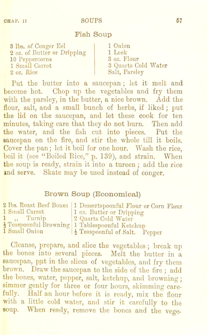 Fish Soup 3 lbs. of Conger Eel 2 oz. of Butter or Dripping 10 Peppercorns 1 Small Carrot 2 oz. Rice 1 Onion 1 Leek 3 oz. Flour 3 Quarts Cold Water Salt, Parsley Put the butter into a saucepan; let it melt and become hot. Chop up the vegetables and fry them with the parsley, in the butter, a nice brown. Add the flour, salt, and a small bunch of herbs, if liked; put the lid on the saucepan, and let these cook for ten minutes, taking care that they do not burn. Then add the water, and the fish cut into pieces. Put the saucepan on the fire, and stir the whole till it boils. Cover the pan; let it boil for one hour. Wash the rice, boil it (see “Boiled Rice,” p. 139), and strain. When the soup is ready, strain it into a tureen; add the rice ind serve. Skate may be used instead of conger. Brown Soup (Economical) 2 lbs. Roast Beef Bones 1 Small Carrot 1 ,, Turnip £ Teaspoonful Browning 1 Small Onion 1 Dessertspoonful Flour or Corn Flour 1 oz. Butter or Dripping 2 Quarts Cold Water 1 Tablespoonful Ketchup i Teaspoonful of Salt. Popper Cleanse, prepare, and slice the vegetables; break up the bones into several pieces. Melt the butter in a saucepan, p.ut in the slices of vegetables, and fry them brown. Draw the saucepan to the side of the fire ; add the bones, water, pepper, salt, ketchup, and browning; simmer gently for three or four hours, skimming care- fully. Half an hour before it is ready, mix the flour with a little cold water, and stir it carefully to the soup. When ready, remove the bones and the vege-