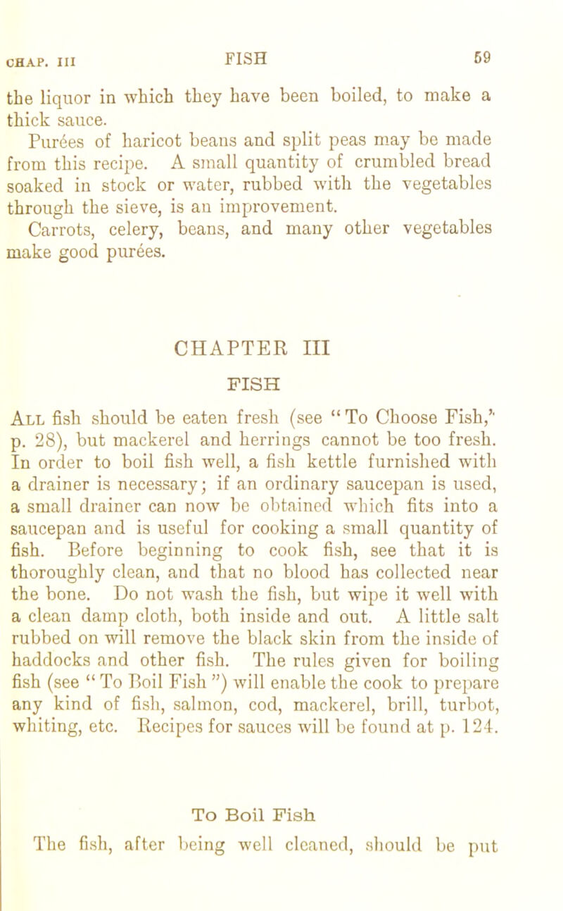 the liquor in which they have been boiled, to make a thick sauce. Purees of haricot beans and split peas may be made from this recipe. A small quantity of crumbled bread soaked in stock or water, rubbed with the vegetables through the sieve, is an improvement. Carrots, celery, beans, and many other vegetables make good purges. CHAPTER III FISH All fish should be eaten fresh (see “ To Choose Fish,*' p. 28), but mackerel and herrings cannot be too fresh. In order to boil fish well, a fish kettle furnished with a drainer is necessary; if an ordinary saucepan is used, a small drainer can now be obtained which fits into a saucepan and is useful for cooking a small quantity of fish. Before beginning to cook fish, see that it is thoroughly clean, and that no blood has collected near the bone. Do not wash the fish, but wipe it well with a clean damp cloth, both inside and out. A little salt rubbed on will remove the black skin from the inside of haddocks and other fish. The rules given for boiling fish (see “ To Boil Fish ”) will enable the cook to prepare any kind of fish, salmon, cod, mackerel, brill, turbot, whiting, etc. Recipes for sauces will be found at p. 124. To Boil Fish The fish, after being well cleaned, should be put