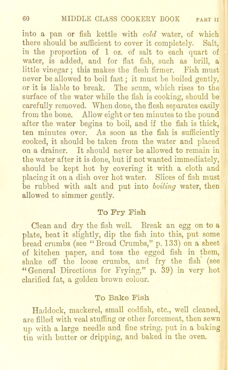 into a pan or fish kettle with cold water, of which there should be sufficient to cover it completely. Salt, in the proportion of 1 oz. of salt to each quart of water, is added, and for flat fish, such as brill, a little vinegar; this makes the flesh firmer. Fish must never be allowed to boil fast; it must be boiled gently, or it is liable to break. The scum, which rises to the surface of the water while the fish is cooking, should be carefully removed. When done, the flesh separates easily from the bone. Allow eight or ten minutes to the pound after the water begins to boil, and if the fish is thick, ten minutes over. As soon as the fish is sufficiently cooked, it should be taken from the water and placed on a drainer. It should never be allowed to remain in the water after it is done, but if not wanted immediately, should be kept hot by covering it with a cloth and placing it on a dish over hot water. Slices of fish must be rubbed with salt and put into boiling water, then allowed to simmer gently. To Fry Fish Clean and dry the fish well. Break an egg on to a plate, beat it slightly, dip the fish into this, put some bread crumbs (see “Bread Crumbs,” p. 133) on a sheet of kitchen paper, and toss the egged fish in them, shake off the loose crumbs, and fry the fish (see “General Directions for Frying,” p. 39) in very hot clarified fat, a golden brown colour. To Bake Fish Haddock, mackerel, small codfish, etc., well cleaned, are filled with veal stuffing or other forcemeat, then sewn up with a large needle and fine string, put in a baking tin with butter or dripping, and baked iu the oven.