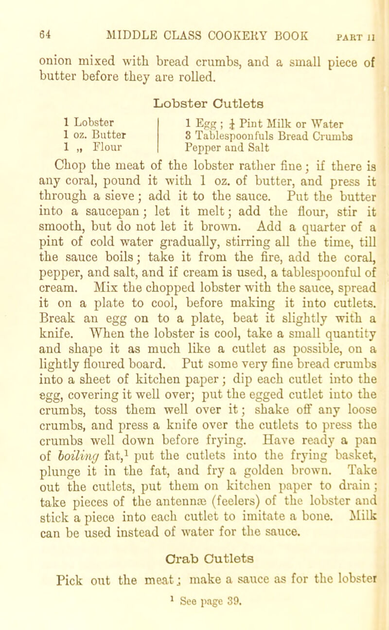 onion mixed with bread crumbs, and a small piece of butter before they are rolled. Chop the meat of the lobster rather fine; if there is any coral, pound it with 1 oz. of butter, and press it through a sieve; add it to the sauce. Put the butter into a saucepan; let it melt; add the flour, stir it smooth, but do not let it brown. Add a quarter of a pint of cold water gradually, stirring all the time, till the sauce boils; take it from the fire, add the coral, pepper, and salt, and if cream is used, a tablespoonful of cream. Mix the chopped lobster with the sauce, spread it on a plate to cool, before making it into cutlets. Break an egg on to a plate, beat it slightly with a knife. When the lobster is cool, take a small quantity and shape it as much like a cutlet as possible, on a lightly floured board. Put some very fine bread crumbs into a sheet of kitchen paper; dip each cutlet into the egg, covering it well over; put the egged cutlet into the crumbs, toss them well over it; shake off any loose crumbs, and press a knife over the cutlets to press the crumbs well down before frying. Have ready a pan of boiling fat,1 put the cutlets into the frying basket, plunge it in the fat, and fry a golden brown. Take out the cutlets, put them on kitchen paper to drain ; take pieces of the antennae (feelers) of the lobster and stick a piece into each cutlet to imitate a bone. Milk can be used instead of water for the sauce. Lobster Cutlets 1 Lobster 1 oz. Butter 1 „ Flour 1 Egg ; J Pint Milk or Water 3 Tablespoon fuls Bread Crumbs Pepper and Salt Crab Cutlets Pick out the meat; make a sauce as for the lobster 1 See page 39.