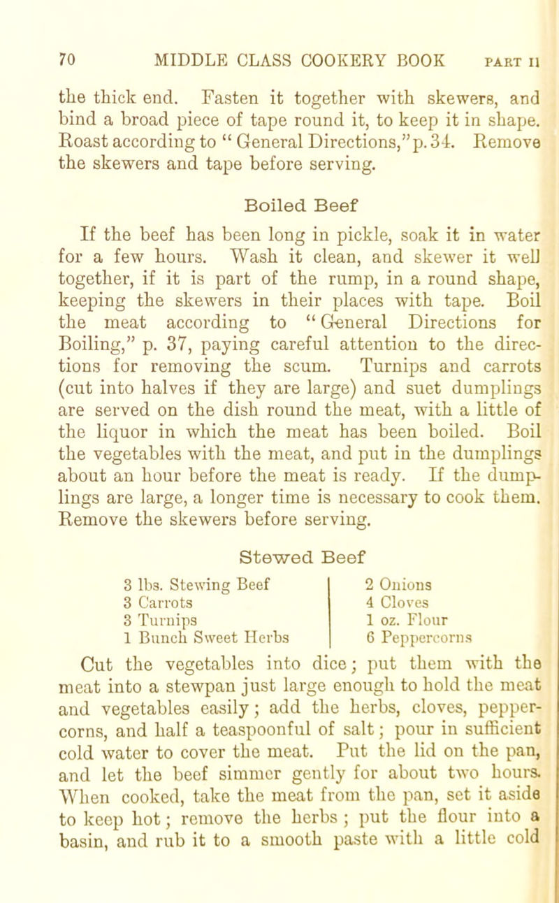the thick end. Fasten it together with skewers, and bind a broad piece of tape round it, to keep it in shape. Roast according to “ General Directions, ”p. 34. Remove the skewers and tape before serving. Boiled Beef If the beef has been long in pickle, soak it in water for a few hours. Wash it clean, and skewer it well together, if it is part of the rump, in a round shape, keeping the skewers in their places with tape. Boil the meat according to “ General Directions for Boiling,” p. 37, paying careful attention to the direc- tions for removing the scum. Turnips and carrots (cut into halves if they are large) and suet dumplings are served on the dish round the meat, with a little of the liquor in which the meat has been boiled. Boil the vegetables with the meat, and put in the dumplings about an hour before the meat is ready. If the dump- lings are large, a longer time is necessary to cook them. Remove the skewers before serving. Stewed Beef 3 lbs. Stewing Beef 3 Carrots 3 Turnips 1 Bunch Sweet Herbs 2 Onions 4 Cloves 1 oz. Flour 6 Peppercorns Cut the vegetables into dice; put them with the meat into a stewpan just large enough to hold the meat and vegetables easily; add the herbs, cloves, pepper- corns, and half a teaspoonful of salt; pour in sufficient cold water to cover the meat. Put the lid on the pan, and let the beef simmer gently for about two hours. When cooked, take the meat from the pan, set it aside to keep hot; remove the herbs ; put the flour into a basin, and rub it to a smooth paste with a little cold