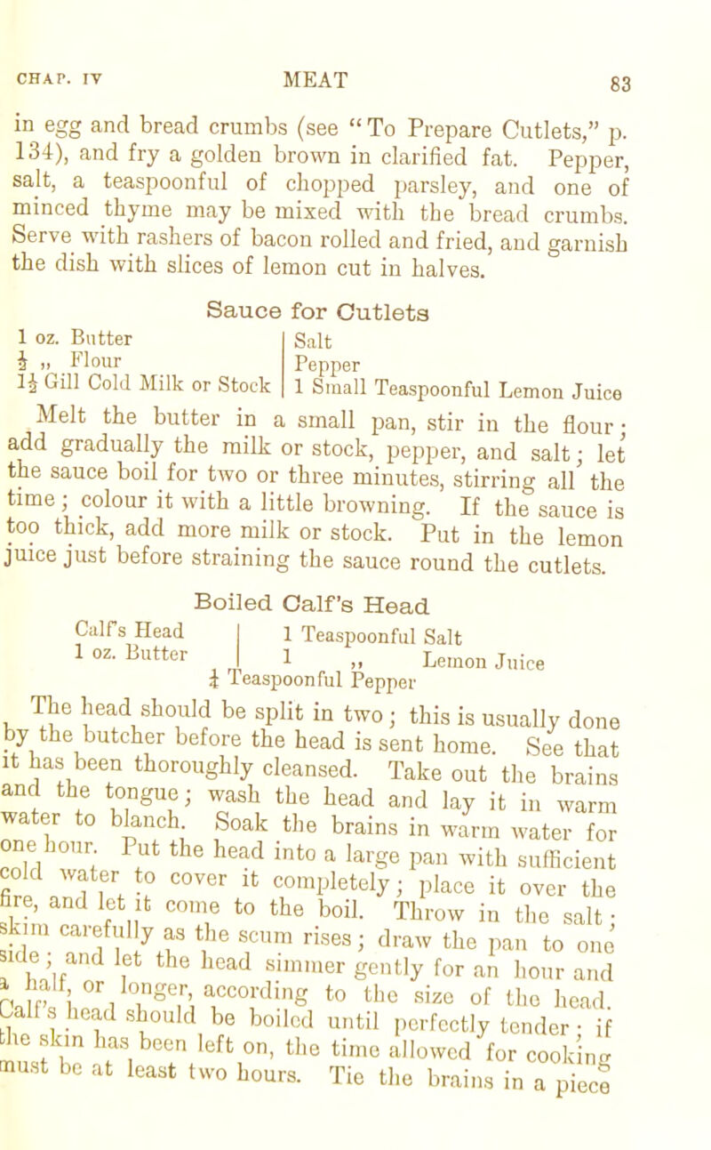 iii egg and bread crumbs (see “ To Prepare Cutlets,” p. 134), and fry a golden brown in clarified fat. Pepper, salt, a teaspoonful of chopped parsley, and one of minced thyme may be mixed with the bread crumbs. Serve with rashers of bacon rolled and fried, and garnish the dish with slices of lemon cut in halves. 1 oz. Butter h „ Flour Gill Cold Milk or Stock Sauce for Cutlets Salt Pepper 1 Small Teaspoonful Lemon Juice Melt the butter in a small pan, stir in the flour ■ add gradually the milk or stock, pepper, and salt; let the sauce boil for two or three minutes, stirring all the time; colour it with a little browning. If the sauce is too thick, add more milk or stock. Put in the lemon juice just before straining the sauce round the cutlets. Boiled Calf’s Head Calf’s Head I 1 Teaspoonful Salt 1 oz. Butter | 1 „ Lemon Juice i leaspoonful Pepper The head should be split in two; this is usually done by the butcher before the head is sent home. See that it has been thoroughly cleansed. Take out the brains and the tongue; wash the head and lay it in warm water to blanch Soak the brains in wim water for one hour Put the head into a large pan with sufficient fii ? C°Ver ifc comIjletely; place it over the fire, and let it come to the boil. Throw in the salt • kim carefully as the scum rises; draw the pan to one ide and let the head simmer gently for an hour and Ha fl lmL 7gem a,ccod^g t0 thc size of the head. s head should be boiled until perfectly tender; if the skin has been left on, the time allowed for cook nu muSt be at least two hours. Tie the brains in a piecf