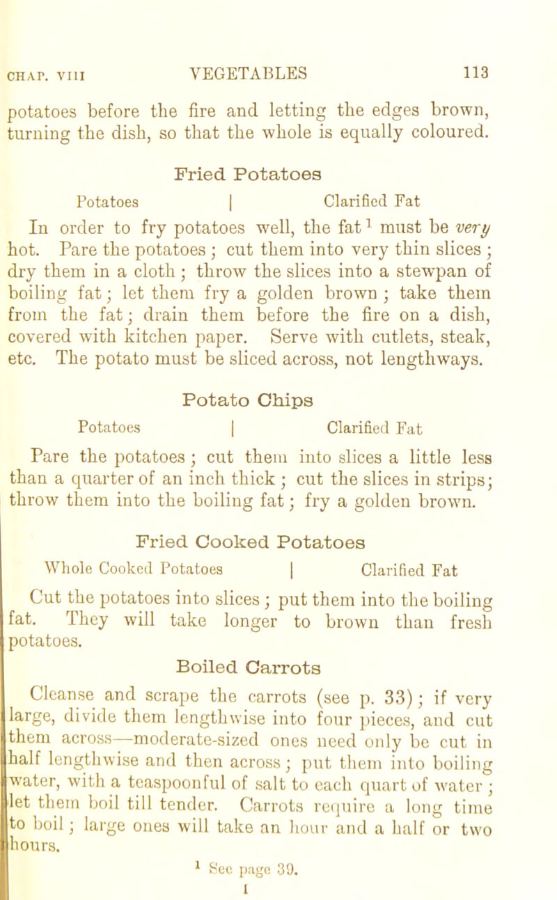 potatoes before the fire and letting the edges brown, turning the dish, so that the whole is equally coloured. Fried Potatoes Potatoes | Clarified Fat In order to fry potatoes well, the fat1 must be very hot. Pare the potatoes ; cut them into very thin slices ; dry them in a cloth; throw the slices into a stewpan of boiling fat; let them fry a golden brown ; take them from the fat; drain them before the fire on a dish, covered with kitchen paper. Serve with cutlets, steak, etc. The potato must be sliced across, not lengthways. Potato Chips Potatoes | Clarified Fat Pare the potatoes; cut them into slices a little less than a quarter of an inch thick ; cut the slices in strips; throw them into the boiling fat; fry a golden brown. Fried Cooked Potatoes Whole Cooked Potatoes | Clarified Fat Cut the potatoes into slices; put them into the boiling fat. They will take longer to brown than fresh potatoes. Boiled Carrots Cleanse and scrape the carrots (see p. 33); if very large, divide them lengthwise into four pieces, and cut them across—moderate-sized ones need only be cut in half lengthwise and then across; put them into boiling water, with a tcaspoonful of salt to each quart of water ; let them boil till tender. Carrots require a long time to boil; large ones will take an hour and a half or two hours. 1 Sec page 39. I