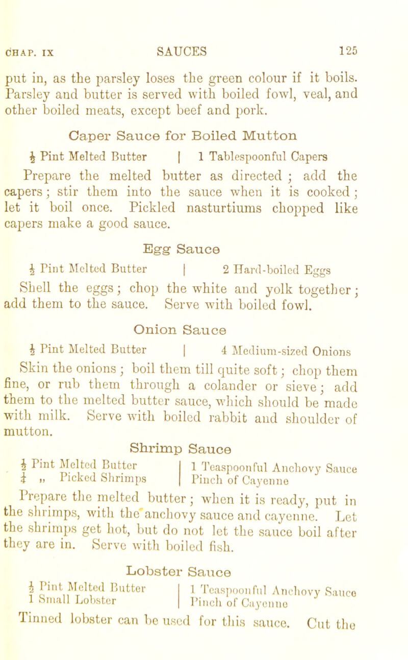 put in, as the parsley loses the green colour if it boils. Parsley and butter is served with boiled fowl, veal, and other boiled meats, except beef and pork. Caper Sauce for Boiled Mutton £ Pint Melted Butter | 1 Tablespoonful Capers Prepare the melted butter as directed ; add the capers; stir them into the sauce when it is cooked ; let it boil once. Pickled nasturtiums chopped like capers make a good sauce. Egg Sauce £ Tint Melted Butter | 2 Hard-boiled Eggs Shell the eggs; chop the white and yolk together; add them to the sauce. Serve with boiled fowl. Onion Sauce h Pint Melted Butter | 4 Medium-sized Onions Skin the onions ; boil them till quite soft; chop them fine, or rub them through a colander or sieve; add them to the melted butter sauce, which should be made with milk. Serve with boiled rabbit and shoulder of mutton. Shrimp Sauce i Pint Melted Butter 1 Teaspoonful Anchovy Sauce i ,, Picked Shrimps Pinch of Cayenne I repare the melted butter; when it is ready, put in the shrimps, with the'anchovy sauce and cayenne. Let the shrimps get hot, but do not let the sauce boil after they are in. Serve with boiled fish. Lobster Sauce ? rint„M°Hed ^u^er 1 Teaspoonful Anchovy Sauce 1 Small Lobster Pinch of Cayenne Tinned lobster can be used for this sauce. Cut the