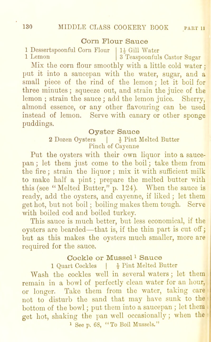 Corn Flour Sauce 1 Dessertspoonful Corn Flour 14 Gill Water 1 Lemon 3 Teaspoonfuls Castor Sugar Mix the corn flour smoothly with a little cold water; put it into a saucepan with the water, sugar, and a small piece of the rind of the lemon; let it boil for three minutes ; squeeze out, and strain the juice of the lemon ; strain the sauce ; add the lemon juice. Sherry, almond essence, or any other flavouring can be used instead of lemon. Serve with canary or other sponge puddings. Oyster Sauce 2 Dozen Oysters | 4 Pint Melted Butter Pincli of Cayenne Put the oysters with their own liquor into a sauce- pan ; let them just come to the boil; take them from the fire; strain the liquor ; mix it with sufficient milk to make half a pint; prepare the melted butter with this (see “ Melted Butter,” p. 124). When the sauce is ready, add the oysters, and cayenne, if liked; let them get hot, but not boil; boiling makes them tough. Serve with boiled cod and boiled turkey. This sauce is much better, but less economical, if the oysters are bearded—that is, if the thin part is cut off; but as this makes the oysters much smaller, more are required for the sauce. Cockle or Mussel1 Sauce 1 Quart Cockles | 4 Pint Melted Butter Wash the cockles well in several waters; let them remain in a bowl of perfectly clean water for an hour, or longer. Take them from the water, taking care not to disturb the sand that may have sunk to the bottom of the bowl; put them into a saucepan ; let them get hot, shaking the pan well occasionally; when the 1 Seo p. 68, “To Boil Mussels.”