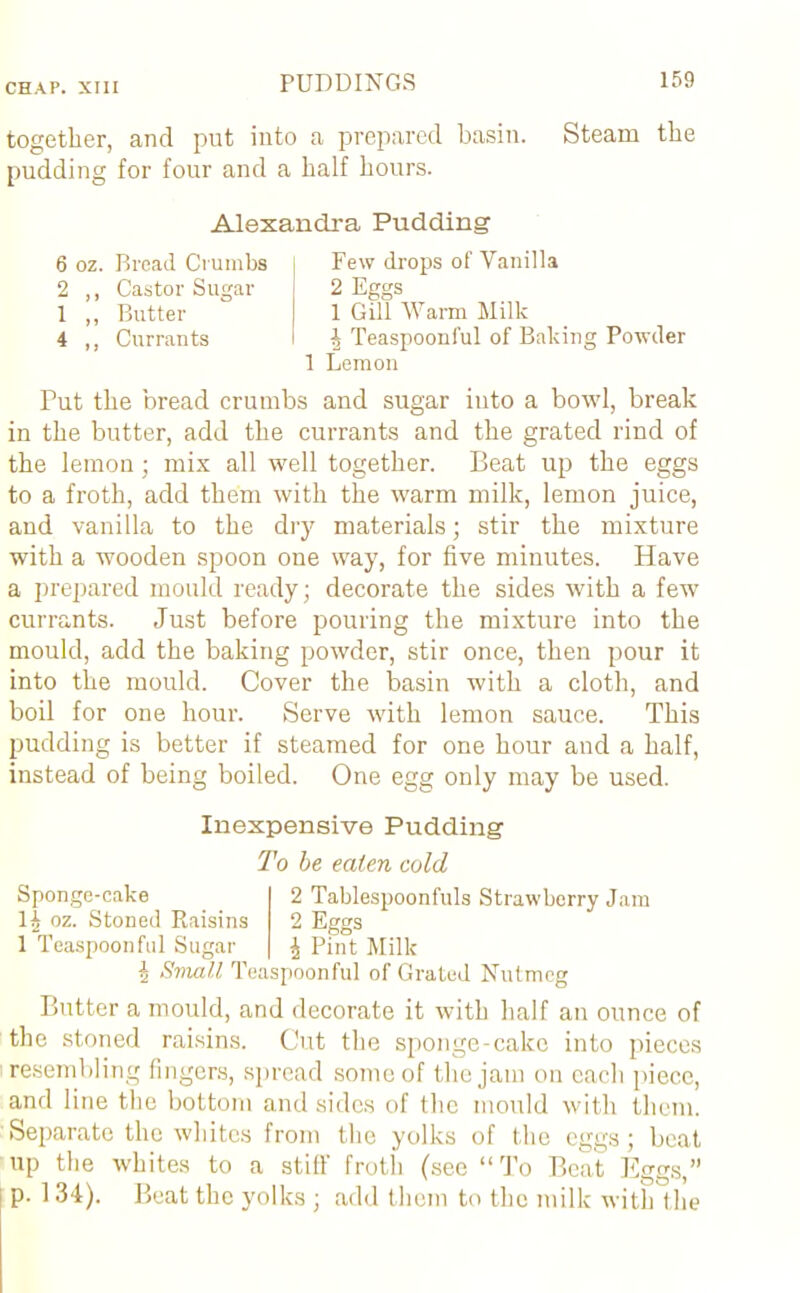 together, and put into a prepared basin. Steam the pudding for four and a half hours. Alexandra Pudding 6 oz. Bread Crumbs i Few drops of Vanilla 2 ,, Castor Sugar 2 Eggs 1 ,, Butter | 1 Gill Warm Milk 4 ,, Currants I h Teaspoonful of Baking Powder 1 Lemon Put the bread crumbs and sugar into a bowl, break in the butter, add the currants and the grated rind of the lemon; mix all well together. Beat up the eggs to a froth, add them with the warm milk, lemon juice, and vanilla to the dry materials; stir the mixture with a wooden spoon one way, for five minutes. Have a prepared mould ready; decorate the sides with a few currants. Just before pouring the mixture into the mould, add the baking powder, stir once, then pour it into the mould. Cover the basin with a cloth, and boil for one hour. Serve with lemon sauce. This pudding is better if steamed for one hour and a half, instead of being boiled. One egg only may be used. Sponge-cake oz. Stoned Raisins 1 Teaspoonful Sugar Inexpensive Pudding To be eaten cold 2 Tablespoonfuls Strawberry Jam 2 Eggs i Pint Milk i Sviai.1 Teaspoonful of Grated Nutmeg Butter a mould, and decorate it with half an ounce of the stoned raisins. Cut the sponge-cake into pieces resembling fingers, spread some of the jam on each piece, and line the bottom and sides of the mould with them. Separate the whites from the yolks of the eggs; beat up the whites to a still' froth (see “To Beat Eggs,” p. 134). Beat the yolks ; add them to the milk with the