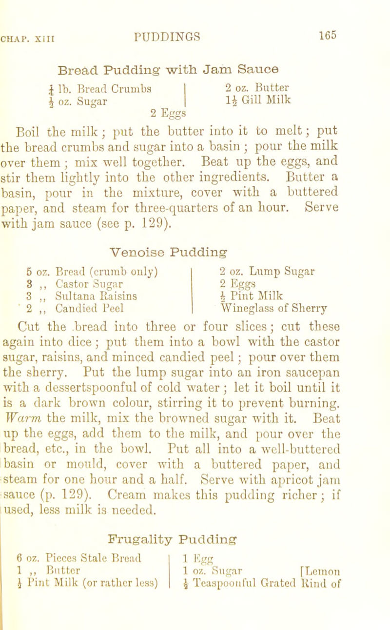 Bread Pudding with Jam Sauce | lb. Bread Crumbs 4 oz. Sugar Eggs 2 oz. Butter 1^ Gill Milk Boil the milk; put the butter into it to melt; put the bread crumbs and sugar into a basin ; pour the milk over them; mix well together. Beat up the eggs, and stir them lightly into the other ingredients. Butter a basin, pour in the mixture, cover with a buttered paper, and steam for three-quarters of an hour. Serve with jam sauce (see p. 129). Venoise Pudding 5 oz. Bread (crumb only) 3 ,, Castor Sugar 3 ,, Sultana Raisins 2 ,, Candied Peel 2 oz. Lump Sugar 2 Eggs 4 Pint Milk Wineglass of Sherry Cut the .bread into three or four slices; cut these again into dice; put them into a bowl with the castor sugar, raisins, and minced candied peel; pour over them the sherry. Put the lump sugar into an iron saucepan with a dessertspoonful of cold water ; let it boil until it is a dark brown colour, stirring it to prevent burning. Warm the milk, mix the browned sugar with it. Beat up the eggs, add them to the milk, and pour over the bread, etc., in the bowl. Put all into a well-buttered basin or mould, cover with a buttered paper, and steam for one hour and a half. Serve with apricot jam sauce (p. 129). Cream makes this pudding richer; if used, less milk is needed. Frugality Pudding 6 oz. Pieces Stale Bread 1 ,, Butter \ Pint Milk (or rather less) 1 Eo’ij 1 oz. Sugar [Lemon 4 Teaspoonful Grated Rind of