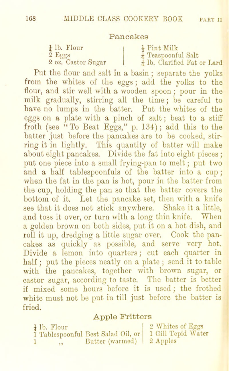 Pancakes J lb. Flour 2 Eggs 2 oz. Castor Sugar £ Pint Milk \ Teaspoonful Salt £ lb. Clarified Fat or Lard Put the flour and salt in a basin; separate the yolks from the whites of the eggs; add the yolks to the flour, and stir well with a wooden spoon; pour in the milk gradually, stirring all the time; be careful to have no lumps in the batter. Put the whites of the eggs on a plate with a pinch of salt; beat to a stiff froth (see “To Beat Eggs,” p. 134); add this to the batter just before the pancakes are to be cooked, stir- ring it in lightly. This quantity of batter will make about eight pancakes. Divide the fat into eight pieces; put one piece into a small frying-pan to melt; put two and a half tablespoonfuls of the batter into a cup; when the fat in the pan is hot, pour in the batter from the cup, holding the pan so that the batter covers the bottom of it. Let the pancake set, then with a knife see that it does not stick anywhere. Shake it a little, and toss it over, or turn with a long thin knife. When a golden brown on both sides, put it on a hot dish, and roll it up, dredging a little sugar over. Cook the pan- cakes as quickly as possible, and serve very hot. Divide a lemon into quarters; cut each quarter in half ; put the pieces neatly on a plate ; send it to table with the pancakes, together with brown sugar, or castor sugar, according to taste. The batter is better if mixed some hours before it is used; the frothed white must not be put in till just before the batter is fried. Apple Fritters lb. Flour 1 Tablespoonful Best Salad Oil, or 1 ,, Butter (warmed) 2 Whites of Eggs 1 Gill Tepid Water 2 Apples