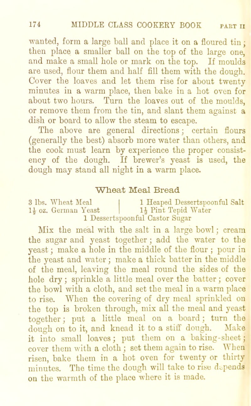 wanted, form a large ball and place it on a floured tin; then place a smaller ball on the top of the large one, and make a small hole or mark on the top. If moulds are used, flour them and half fill them with the dough. Cover the loaves and let them rise for about twenty minutes in a warm place, then bake in a hot oven for about two hours. Turn the loaves out of the moulds, or remove them from the tin, and slant them against a dish or board to allow the steam to escape. The above are general directions; certain flours (generally the best) absorb more water than others, and the cook must learn by experience the proper consist- ency of the dough. If brewer’s yeast is used, the dough may stand all night in a warm place. Wheat Meal Bread 3 lbs. Wheat Meal I 1 Heaped Dessertspoonful Salt 1 i oz. German Yeast | 11 Pint Tepid Water 1 Dessertspoonful Castor Sugar Mix the meal with the salt in a large bowl; cream the sugar and yeast together; add the water to the yeast; make a hole in the middle of the flour ; pour in the yeast and water; make a thick batter in the middle of the meal, leaving the meal round the sides of the hole dry; sprinkle a little meal over the batter; cover the bowl with a cloth, and set the meal in a warm place to rise. When the covering of dry meal sprinkled on the top is broken through, mix all the meal and yeast together; put a little meal on a board; turn the dough on to it, and knead it to a stiff dough. Make it into small loaves; put them on a baking-sheet; cover them with a cloth ; set them again to rise. When risen, bake them in a hot oven for twenty or thirty minutes. The time the dough will take to rise depends on the warmth of the place where it is made.