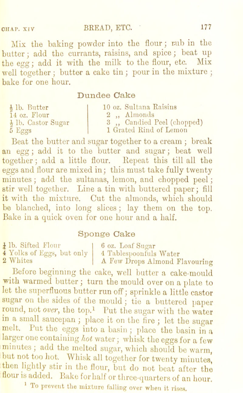 Mix tlie baking powder into the flour; r.ub in the butter; add the currants, raisins, and spice; beat up the egg; add it with the milk to the flour, etc. Mix well together ; butter a cake tin; pour in the mixture ; bake for one hour. Dundee Cake | lb. Butter 14 oz. Flour £ lb. Castor Sugar 5 Eggs 10 oz. Sultana Raisins 2 ,, Almonds 3 ,, Candied Peel (chopped) 1 Grated Rind of Lemon Beat the butter and sugar together to a cream ; break an egg; add it to the butter and sugar; beat well together; add a little flour. Repeat this till all the eggs and flour are mixed in; this must take fully twenty minutes; add the sultanas, lemon, and chopped peel; stir well together. Line a tin with buttered paper; fill it with the mixture. Cut the almonds, which should be blanched, into long slices; lay them on the top. Bake in a quick oven for one hour and a half. Sponge Cake \ lb. Sifted Flour 4 Yolks of Eggs, but only 2 Whites 6 oz. Loaf Sugar 4 Tablespoonfuls Water A Few Drops Almond Flavouring Before beginning the cake, well butter a cake-mould with warmed butter; turn the mould over on a plate to let the superfluous butter run off; sprinkle a little castor sugar on the sides of the mould ; tie a buttered paper round, not over, the top.1 Put the sugar with the water in a small saucepan ; place it on the fire ; let the sugar melt. Put the eggs into a basin ; place the basin in a larger one containing hot water; whisk the eggs for a few minutes ; add the melted sugar, which should bo warm, but not too Lot. Whisk all together for twenty minutes, then lightly stir in the flour, but do not beat after the flour is added. Bake for half or three-quarters of an hour. 1 To prevent the mixture falling over when it rises.