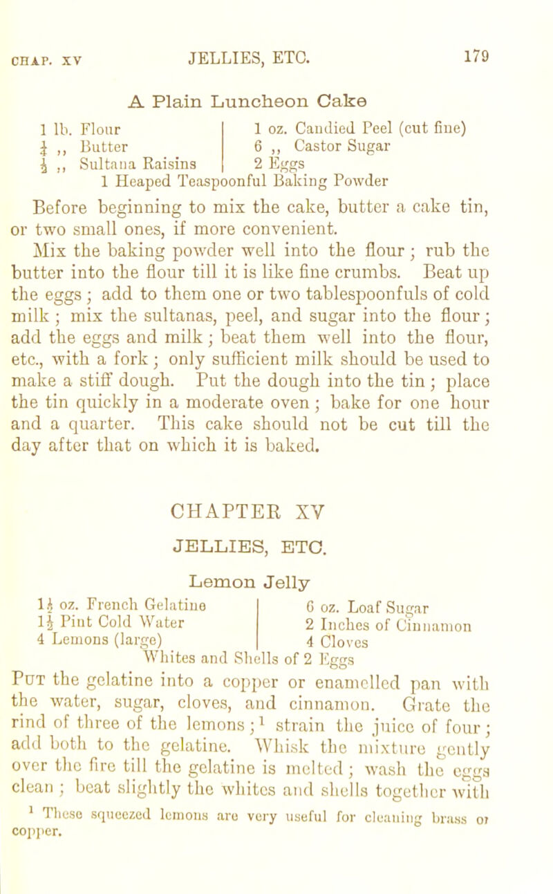 A Plain Luncheon Cake 1 lb. Flour ^ ,, Butter ^ ., Sultana Raisins 1 Heaped Teaspoonful Baking Powder 1 oz. Candied Peel (cut fine) 6 „ Castor Sugar 2 Eggs Before beginning to mix the cake, butter a cake tin, or two small ones, if more convenient. Mix the baking powder well into the flour; rub the butter into the flour till it is like fine crumbs. Beat up the eggs ; add to them one or two tablespoonfuls of cold milk ; mix the sultanas, peel, and sugar into the flour; add the eggs and milk; beat them well into the flour, etc., with a fork ; only sufficient milk should be used to make a stiff dough. Put the dough into the tin ; place the tin quickly in a moderate oven; bake for one hour and a quarter. This cake should not be cut till the day after that on which it is baked. CHAPTER XV JELLIES, ETC. Lemon Jelly 1£ oz. French Gelatine l| Pint Cold Water 4 Lemons (large) Whites and Shells of 2 Eggs 0 oz. Loaf Sugar 2 Inches of Cinnamon 4 Cloves Put the gelatine into a copper or enamelled pan with the water, sugar, cloves, and cinnamon. Grate the rind of three of the lemons;1 strain the juice of four; add both to the gelatine. Whisk the mixture gently over the fire till the gelatine is melted; wash the eggs clean ; beat slightly the whites and shells together with 1 These squeezed lemons are very useful for cleaning brass or copper.