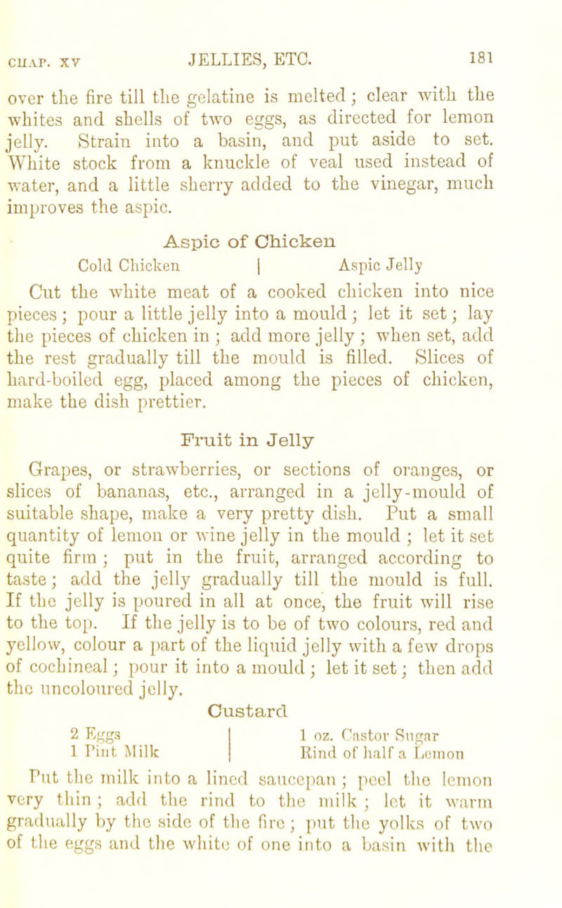 over the fire till the gelatine is melted; clear with the whites and shells of two eggs, as directed for lemon jelly. Strain into a basin, and put aside to set. White stock from a knuckle of veal used instead of water, and a little sherry added to the vinegar, much improves the aspic. Aspic of Chicken Cold Chicken | Aspic Jelly Cut the white meat of a cooked chicken into nice pieces; pour a little jelly into a mould; let it set; lay the pieces of chicken in ; add more jelly ; when set, add the rest gradually till the mould is filled. Slices of hard-boiled egg, placed among the pieces of chicken, make the dish prettier. Fruit in Jelly Grapes, or strawberries, or sections of oranges, or slices of bananas, etc., arranged in a jelly-mould of suitable shape, make a very pretty dish. Put a small quantity of lemon or wine jelly in the mould ; let it set quite firm ; put in the fruit, arranged according to taste; add the jelly gradually till the mould is full. If the jelly is poured in all at once, the fruit will rise to the top. If the jelly is to be of two colours, red and yellow, colour a part of the liquid jelly with a few drops of cochineal; pour it into a mould ; let it set; then add the uncoloured jelly. Custard 2 Eggs 1 oz. Castor Sugar 1 Pint Milk Rind of half a Lemon Put the milk into a lined saucepan; peel the lemon very thin; add the rind to the milk; let it warm gradually by the side of the fire; put the yolks of two of the eggs and the white of one into a basin with the