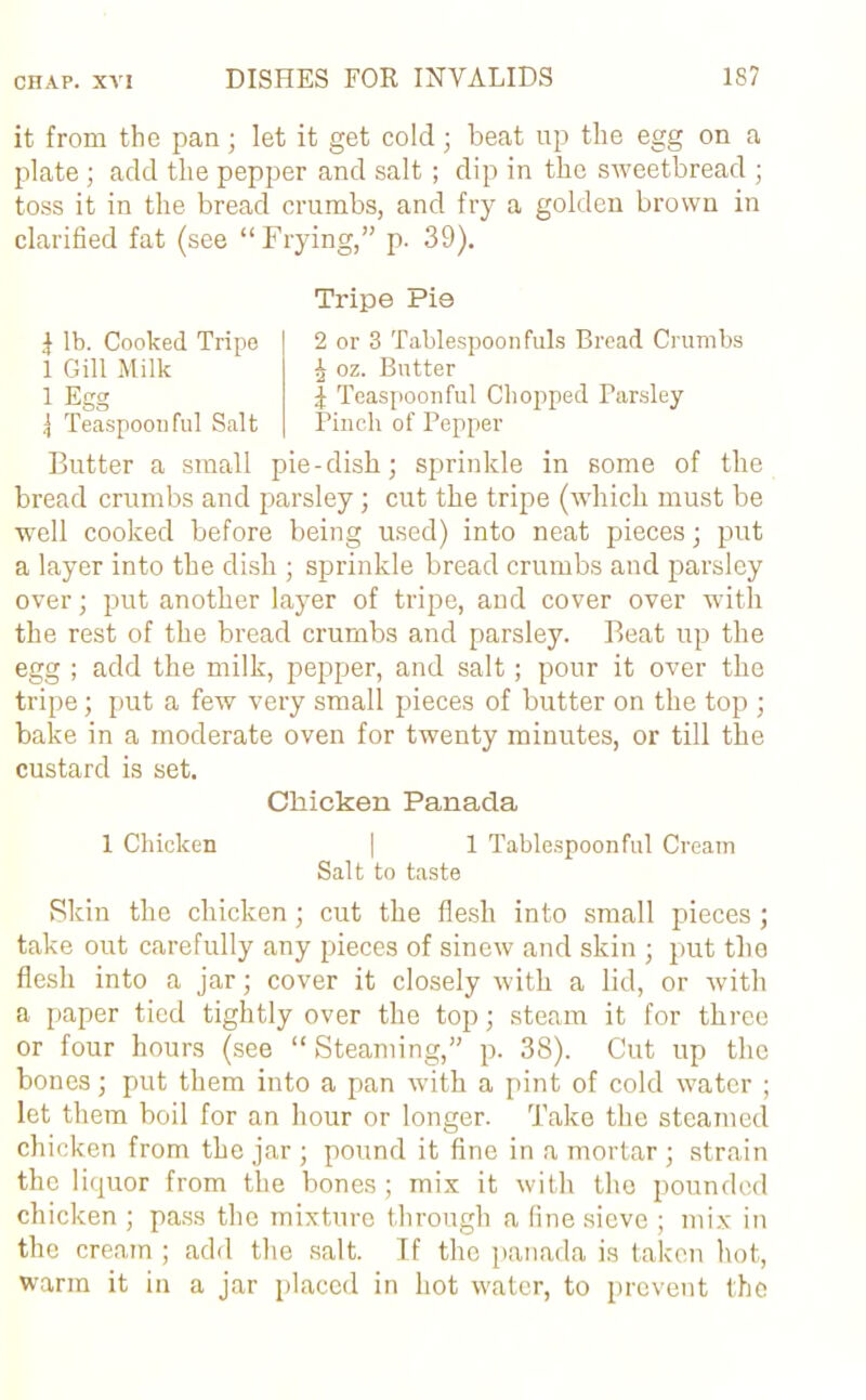 it from the pan; let it get cold; beat up the egg on a plate ; add the pepper and salt; dip in the sweetbread ; toss it in the bread crumbs, and fry a golden brown in clarified fat (see “Frying,” p. 39). Tripe Pie | lb. Cooked Tripe 1 Gill Milk 1 Egg jj Teaspoonful Salt 2 or 3 Tablespoonfuls Bread Crumbs ^ oz. Butter | Teaspoonful Chopped Tarsley Pinch of Pepper Butter a small pie-dish; sprinkle in some of the bread crumbs and parsley; cut the tripe (which must be well cooked before being used) into neat pieces; put a layer into the dish ; sprinkle bread crumbs and parsley over; put another layer of tripe, and cover over with the rest of the bread crumbs and parsley. Beat up the egg ; add the milk, pepper, and salt; pour it over the tripe; put a few very small pieces of butter on the top ; bake in a moderate oven for twenty minutes, or till the custard is set. Chicken Panada 1 Chicken | 1 Tablespoon ful Cream Salt to taste Skin the chicken; cut the flesh into small pieces ; take out carefully any pieces of sinew and skin ; put the flesh into a jar; cover it closely with a lid, or with a paper tied tightly over the top; steam it for three or four hours (see “ Steaming,” p. 38). Cut up the bones; put them into a pan with a pint of cold water ; let them boil for an hour or longer. Take the steamed chicken from the jar ; pound it fine in a mortar ; strain the liquor from the bones; mix it with the pounded chicken ; pass the mixture through a fine sieve ; mix in the cream ; add the salt. If the panada is taken hot, warm it in a jar placed in hot water, to prevent the