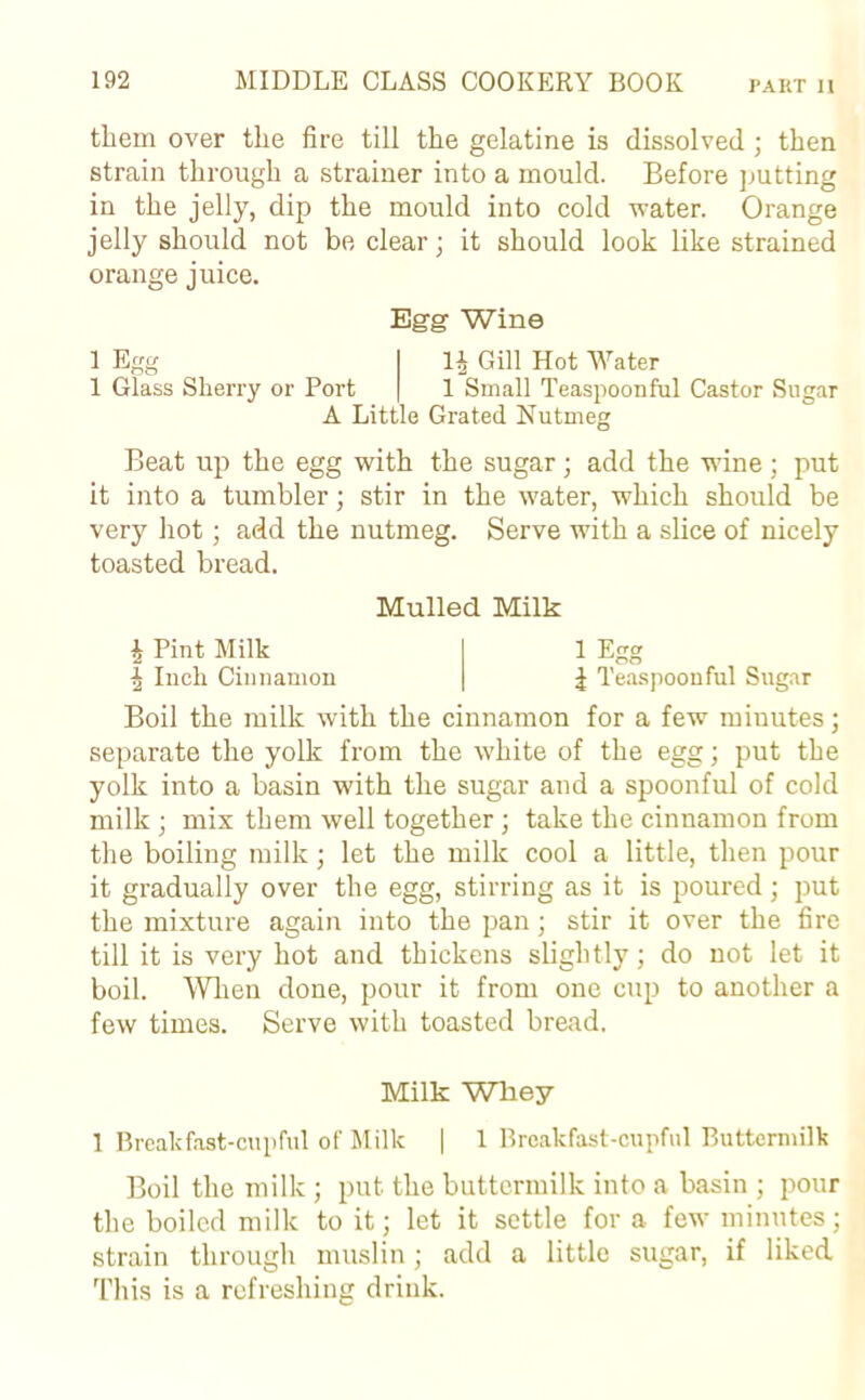 them over the fire till the gelatine is dissolved ; then strain through a strainer into a mould. Before putting in the jelly, dip the mould into cold water. Orange jelly should not be clear; it should look like strained orange juice. Egg Wine 1| Gill Hot Water 1 Small Teaspoonful Castor Sugar 1 Egg 1 Glass Sherry or Port A Little Grated Nutmeg Beat up the egg with the sugar; add the wine; put it into a tumbler; stir in the water, which should be very hot; add the nutmeg. Serve with a slice of nicely toasted bread. Mulled Milk £ Pint Milk | Inch Cinnamon 1 Egg | Teaspoon ful Sugar Boil the milk with the cinnamon for a few miuutes; separate the yolk from the white of the egg; put the yolk into a basin with the sugar and a spoonful of cold milk ; mix them well together; take the cinnamon from the boiling milk; let the milk cool a little, then pour it gradually over the egg, stirring as it is poured; put the mixture again into the pan; stir it over the fire till it is very hot and thickens slightly; do not let it boil. When done, pour it from one cup to another a few times. Serve with toasted bread. Milk Whey 1 Breakfast-cupful of Milk | 1 Breakfast-cupful Buttermilk Boil the milk ; put the buttermilk into a basin ; pour the boiled milk to it; let it settle for a few minutes; strain through muslin; add a little sugar, if liked This is a refreshing drink.