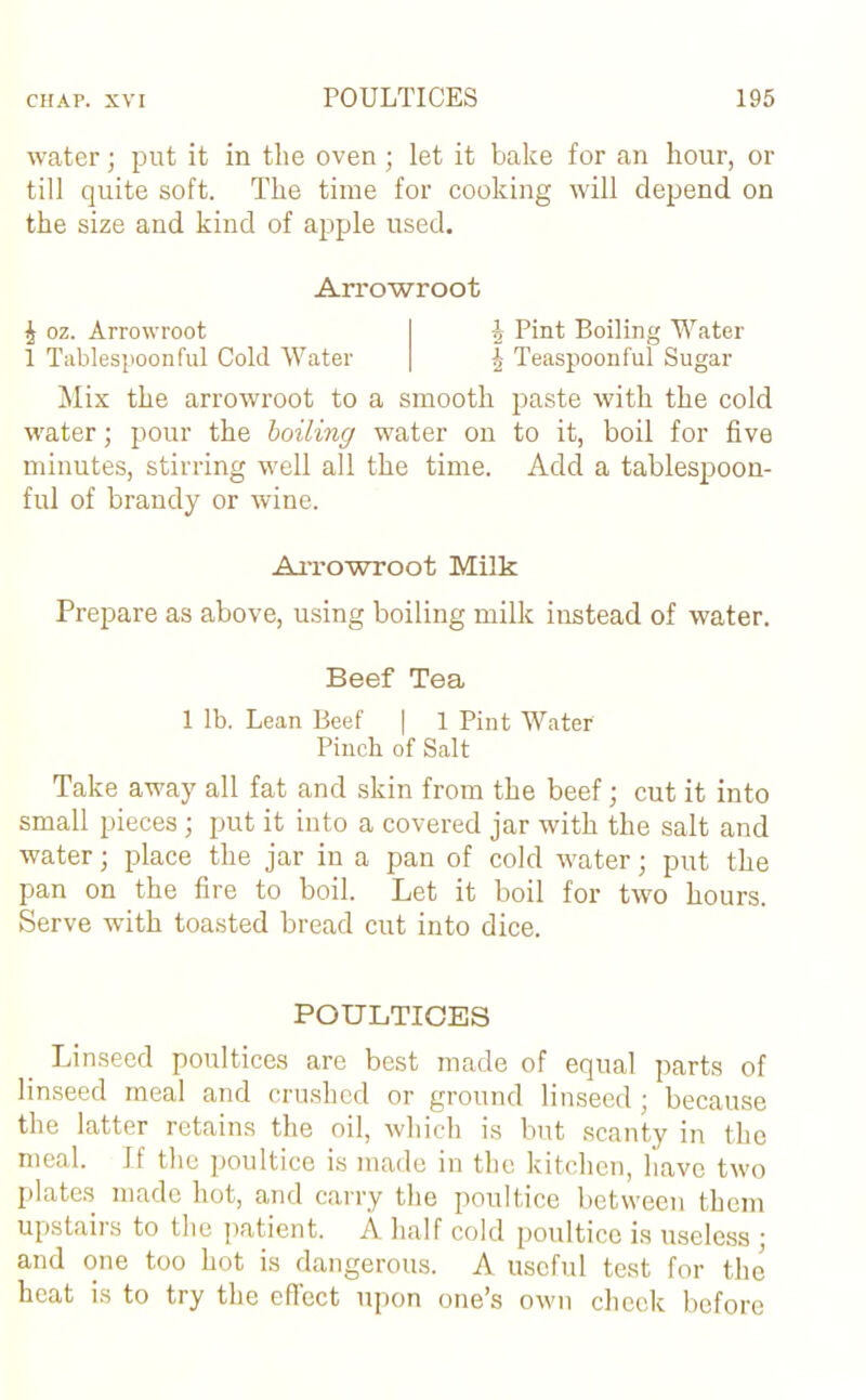 water; put it in tlie oven; let it bake for an hour, or till quite soft. The time for cooking will depend on the size and kind of apple used. Arrowroot i oz. Arrowroot i Pint Boiling Water 1 Tablespoonful Cold Water | Teaspoonful Sugar Mix the arrowroot to a smooth paste with the cold water; pour the boiling water on to it, boil for five minutes, stirring well all the time. Add a tablespoon- ful of brandy or wine. Arrowroot Milk Prepare as above, using boiling milk instead of water. Beef Tea 1 lb. Lean Beef | 1 Pint Water Pinch of Salt Take away all fat and skin from the beef; cut it into small pieces ; put it into a covered jar with the salt and water; place the jar in a pan of cold water; put the pan on the fire to boil. Let it boil for two hours. Serve with toasted bread cut into dice. POULTICES Linseed poultices are best made of equal parts of linseed meal and crushed or ground linseed; because the latter retains the oil, which is but scanty in the meal. Jf the poultice is made in the kitchen, have two plates made hot, and carry the poultice between them upstairs to the patient. A half cold poultice is useless ; and one too hot is dangerous. A useful test for the heat is to try the effect upon one’s own check before