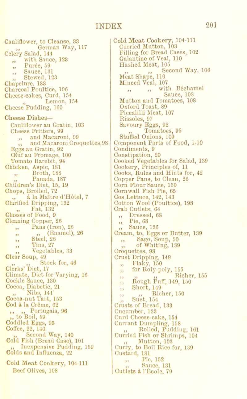 Cauliflower, to Cleanse, 33 ,, German Way, 117 Celery Salad, 141 „ with Sauce, 123 ,, Purde, 59 ,, Sauce, 131 ,, Stewed, 123 Chapelure, 133 Charcoal Poultice, 196 Cheese-cakes, Curd, 154 „ Lemon, 154 Cheese Pudding, 160 Cheese Dishes— Cauliflower au Gratiu, 103 Cheese Flitters, 99 „ and Macaroni, 99 ,, and Macaroni Croquettes,9S Eggs au Gratin, 92 CEuf au Fromage, 100 Tomato Rarebit, 94 Chicken, Aspic, 181 „ Broth, 188 ,, Panada, 187 Children’s Diet, 15, 19 Chops, Broiled, 72 „ a la Maitre d'Hotel, 7 Clarified Dripping, 132 „ Fat, 132 Classes of Food, 9 Cleaning Copper, 26 „ Pans (Iron), 26 „ „ (Enamel), 26 ,, Steel, 26 ,, Tins, 27 ,, Vegetables, 33 Clear Soup, 49 „ ,, Stock for, 46 Clerks’ Diet, 17 Climate, Diet for Varying, 16 Cockle Sauce, 130 Cocoa, Diabetic, 21 ,, Nibs, 141' Cocoa-nut Tart, 153 Cod 4 la CrSme, 62 ,, ,, Portugais, 96 ,, to Boil, 59 Coddled Eggs, 93 Coffee, 22, 140 „ Second Way, 140 Cold Fish (Bread Case), 101 ,, Inexpensive Pudding, 159 Colds and Influenza, 22 Cold Meat Cookery, 104-111 Beef Olives, 108 Cold Meat Cookery, 104-111 Curried Mutton, 103 Filling for Bread Cases, 102 Galantine of Veal, 110 Hashed Meat, 105 ,, „ Second Way, 106 Meat Shape, 110 Minced Veal, 107 „ ,, with BAchamel Sauce, 10S Mutton and Tomatoes, 108 Oxford Toast, 89 Piccalilli Meat, 107 Rissoles, 97 Savoury Eggs, 92 „ Tomatoes, 95 Stuffed Onions, 109 Component Parts of Food, 1-10 Condiments, 9 Constipation, 20 Cooked Vegetables for Salad, 139 Cookery, Principles of, 11 Cooks, Rules and Hints for, 42 Copper Pans, to Clean, 26 Corn Flour Sauce, 130 Cornwall Fish Pie, 65 Cos Lettuce, 142, 143 Cotton Wool (Poultice), 198 Crab Cutlets, 64 „ Dressed, 68 „ Pie, 68 „ Sauce, 126 Cream, to, Eggs or Butter, 139 ,, Sago, Soup, 50 ,, of Whiting, 189 Croquettes, 98 Crust Dripping, 149 „ Flaky, 150 ,, for Roly-poly, 155 ,, ,, „ Richer, 155 ,, Rough Puff, 149, 150 ,, Short, 149 ,, ,, Richer, 150 ,, Suet, 154 Crusts of Bread, 133 Cucumber, 123 Curd Cheese-cake, 154 Currant Dumpling, 158 ,, Rolled, Pudding, 161 Curried Fish or Shrimps, 104 ,, Mutton, 103 Curry, to Boil Rice for, 139 Custard, 181 „ Pie, 152 ,, Sauce, 131 Cutlets A l'lScole, 79