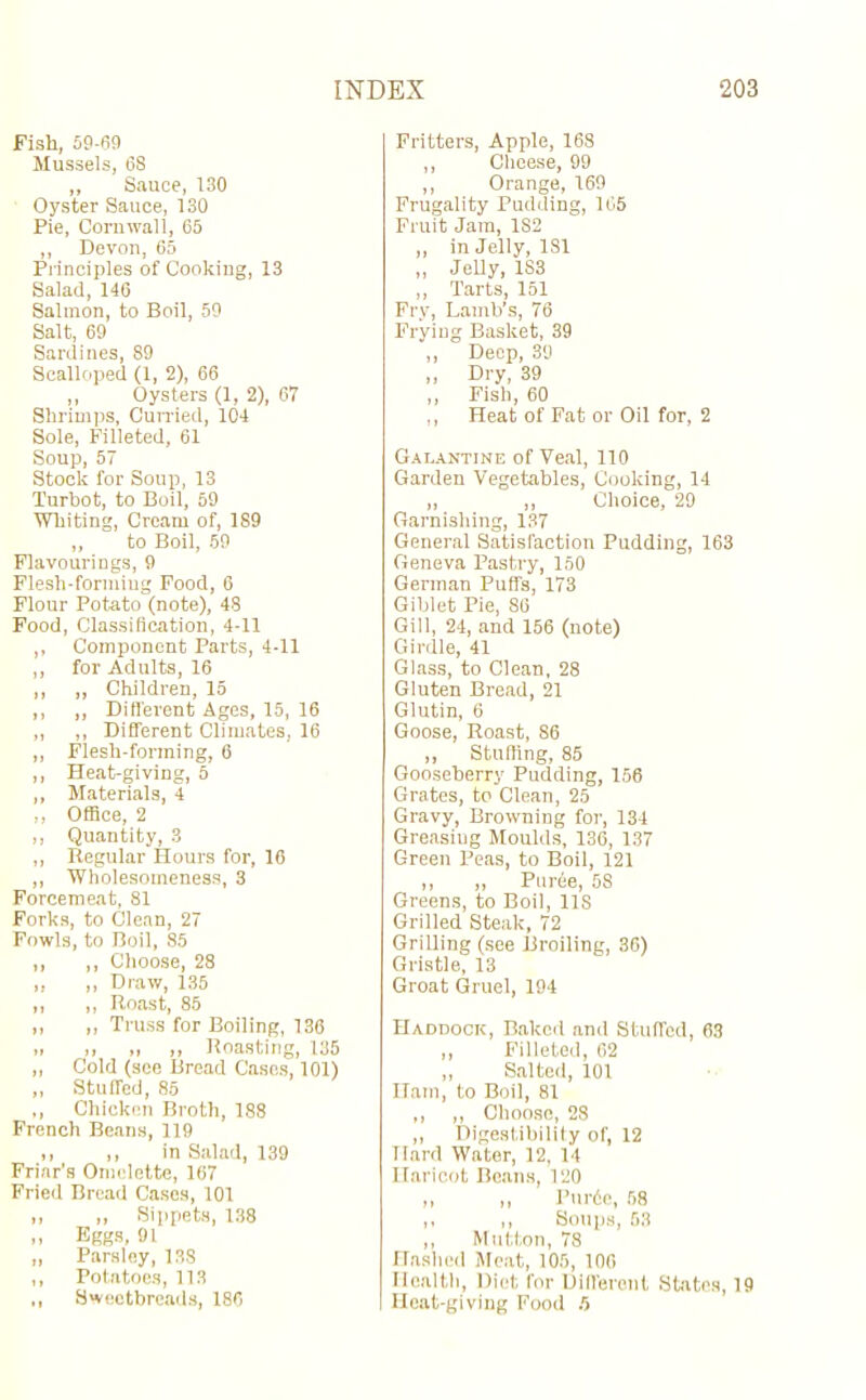 Fish, 59-69 Mussels, 68 „ Sauce, 130 Oyster Sauce, 130 Pie, Cornwall, 65 ,, Devon, 65 Principles of Cooking, 13 Salad, 146 Salmon, to Boil, 59 Salt, 69 Sardines, 89 Scalloped (1, 2), 66 ,, Oysters (1, 2), 67 Shrimps, Curried, 104 Sole, Filleted, 61 Soup, 57 Stock for Soup, 13 Turbot, to Boil, 59 Whiting, Cream of, 189 „ to Boil, 59 Flavourings, 9 Flesh-fonniug Food, 6 Flour Potato (note), 48 Food, Classification, 4-11 ,, Component Parts, 4-11 ,, for Adults, 16 ,, „ Children, 15 ,, „ Different Ages, 15, 16 „ ,, Different Climates, 16 „ Flesh-forming, 6 ,, Heat-giving, 5 ,, Materials, 4 ,, Office, 2 ,, Quantity, 3 „ Regular Hours for, 16 ,, Wholesomeness, 3 Forcemeat, 81 Forks, to Clean, 27 Fowls, to Boil, 85 ,, ,, Choose, 28 „ ,, Draw, 135 „ ,, Roast, 85 ,, ,, Truss for Boiling, 136 .i i. „ „ Roasting, 135 „ Cold (see Bread Cases, 101) „ StufTed, 85 ,, Chicken Broth, 188 French Beans, 119 it i, in Salad, 139 Friar's Omelette, 167 Fried Bread Cases, 101 „ „ Sippets, 138 -i Eggs, 91 „ Parsley, 138 ,, Potatoes, 113 ., Sweetbreads, 186 Fritters, Apple, 168 „ Cheese, 99 ,, Orange, 169 Frugality Pudding, 165 Fruit Jam, 1S2 „ in Jelly, 181 „ Jelly, 1S3 ,, Tarts, 151 Fry, Lamb’s, 76 Frying Basket, 39 ,, Deep, 39 „ Dry, 39 ,, Fish, 60 ,, Heat of Fat or Oil for, 2 Galantine of Veal, 110 Garden Vegetables, Cooking, 14 „ ,, Choice, 29 Garnishing, 137 General Satisfaction Pudding, 163 Geneva Pastry, 150 German Puffs, 173 Giblet Pie, 86 Gill, 24, and 156 (note) Girdle, 41 Glass, to Clean, 28 Gluten Bread, 21 Glutin, 6 Goose, Roast, 86 „ Stuffing, 85 Gooseberry Pudding, 156 Grates, to Clean, 25 Gravy, Browning for, 134 Greasing Moulds, 136, 137 Green Peas, to Boil, 121 ,, „ Puree, 58 Greens, to Boil, 11S Grilled Steak, 72 Grilling (see Broiling, 36) Gristle, 13 Groat Gruel, 194 Haddock, Baked and Stuffed, 63 ,, Filleted, 62 „ Salted, 101 Ham, to Boil, 81 ,, ,, Choose, 2S ,, Digestibility of, 12 Hard Water, 12, 14 Haricot Beans, 120 ,, ,, Purfie, 58 ,, ,, Soups, 53 ,, Mutton, 78 Hashed Meat, 105, 106 Health, Diet for Different States, 19 Heat-giving Food .5