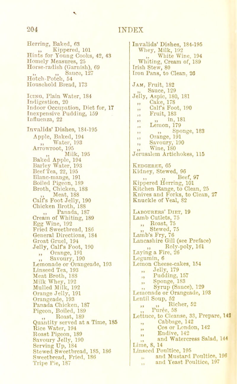 Herring, Baked, 63 „ Kippered, 101 Hints for Young Cooks, 42, 43 Homely Measures, 25 Horse-radish (Garnish), 69 „ ,, Sauce, 127 Hotch-Potch, 54 Household Bread, 173 Icing, Plain Water, 184 Indigestion, 20 Indoor Occupation, Diet for, 17 Inexpensive Pudding, 159 Influenza, 22 Invalids’ Dishes, 184-195 Apple, Baked, 194 ,, Water, 193 Arrowroot, 195 „ Milk, 195 Baked Apple, 194 Barley Water, 193 Beef Tea, 22, 195 Blanc-mange, 191 Boiled Pigeon, 1S9 Broth, Chicken, 188 ,, Meat, 188 Calf’s Foot Jelly, 190 Chicken Broth, 1S8 ,, Panada, 1S7 Cream of Whiting, 189 Egg Wine, 192 Fried Sweetbread, 1S6 General Directions, 1S4 Groat Gruel, 194 Jelly, Calfs Foot, 190 ,, Orange, 191 ,, Savoury, 190 Lemonade or Orangeade, 193 Linseed Tea, 193 Meat Broth, 1SS Milk Whey, 192 Mulled Milk, 192 Orange Jelly, 191 Orangeade, 193 Panada Chicken, 187 Pigeon, Boiled, 189 ,, Boast, 189 Quantity served at a Time, 185 Rice Water, 194 Roast Pigeon, 1S9 Savoury Jelly, 190 Serving Up, 1S4 Stewed Sweetbread, 185, 1S6 Sweetbread, Fried, ISO Tripe Pie, 187 Invalids’ Dishes, 184-195 Whey, Milk, 192 „ White Wine, 194 Whiting, Cream of, 189 Irish Stew, 80 Iron Pans, to Clean, 26 Jam, Fruit, 182 ,, Sauce, 129 Jelly, Aspic, ISO, 1S1 ,, Cake, 178 ,, Calfs Foot, 190 ,, Fruit, 183 ,, „ in, 181 ,, Lemon, 179 „ „ Sponge, 183 ,, Orange, 191 ,, Savoury, 190 ,, Wine, ISO Jerusalem Artichokes, 115 Kedgeree, 65 Kidney, Stewed, 96 ,, ‘ „ Beef, 97 Kippered Herring, 101 Kitchen Range, to Clean, 25 Knives and Forks, to Clean, 27 Knuckle of Veal, S2 Labourers’ Diet, 19 Lamb Cutlets, 75 ,, Roast, 75 „ Stewed, 75 Lamb’s Fry, 76 Lancashire Gill (see Preface) ,, Roly-poly, 161 Laying a Fire, 26 Legumin, 6 Lemon Cheese-cakes, 154 ,, .Telly, 179 ,, Pudding, 157 ,, Sponge. 1S3 ,, Syrup (Sauce), 129 Lemonade or Orangeade, 193 Lentil Soup, 52 ,, „ Richer, 52 ,, Pur£e, 5S Lettuce, to Cleanse, 33, Prepare, 143 „ Cabbage, 142 „ Cos or London,142 ,, Endive, 142 ,, and Watercress Salad. 144 lame, 8, 14 Linseed Poultice, 195 „ and Mustard Poultice, 196 ,, and Yeast Poultice, 197