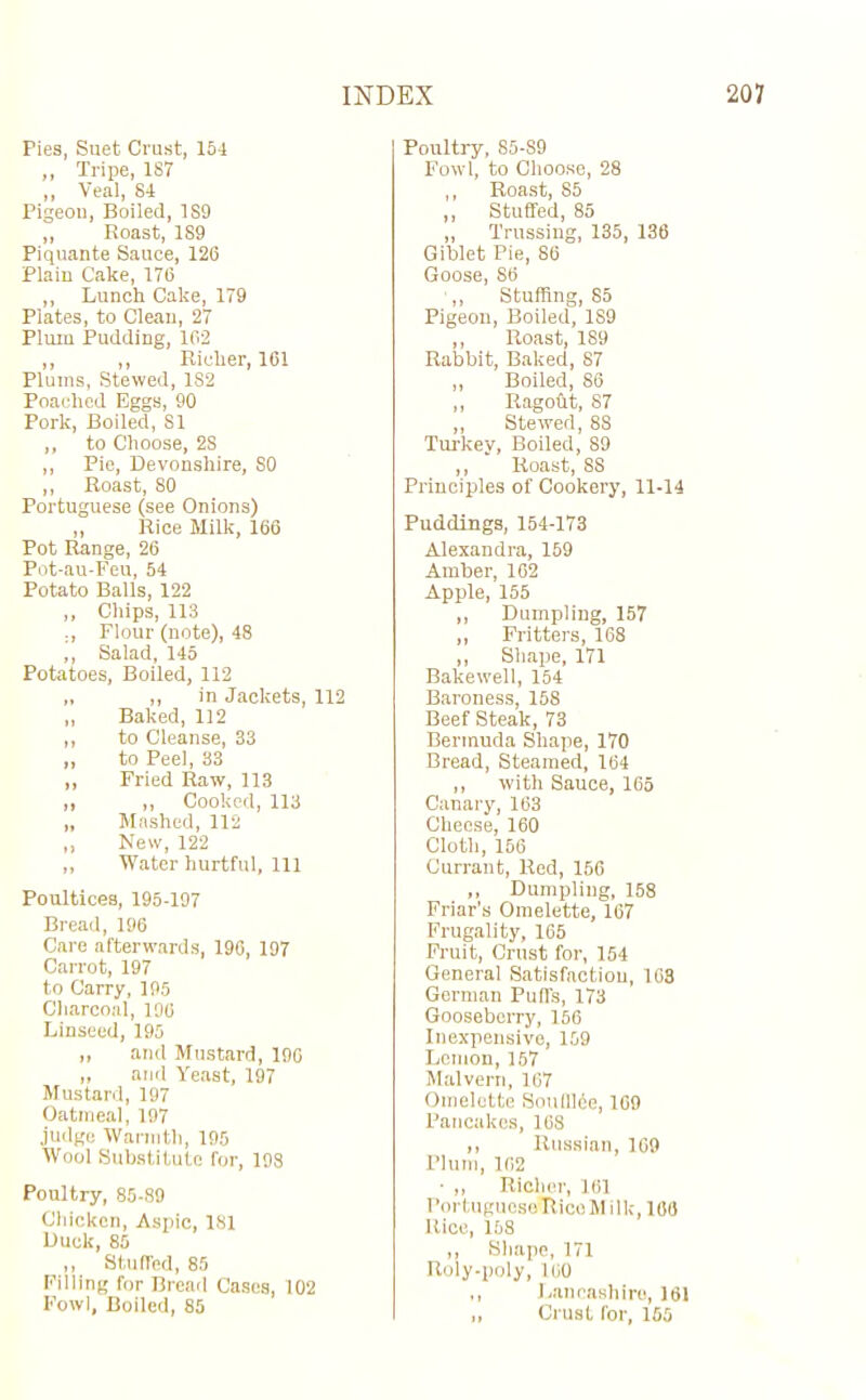 Pies, Suet Crust, 154 „ Tripe, 187 ,, Veal, 84 Pigeon, Boiled, 1S9 „ Roast, 1S9 Piquante Sauce, 126 Plain Cake, 176 ,, Lunch Cake, 179 Plates, to Clean, 27 Plum Pudding, 162 ,, ,, Richer, 161 Plums, Stewed, 182 Poached Eggs, 90 Pork, Boiled, 81 ,, to Choose, 2S ,, Pie, Devonshire, SO ,, Roast, 80 Portuguese (see Onions) „ Rice Milk, 166 Pot Range, 26 Pot-au-Feu, 54 Potato Balls, 122 ,, Chips, 113 Flour (note), 48 ,, Salad, 145 Potatoes, Boiled, 112 „ „ in Jackets, 112 „ Baked, 112 ,, to Cleanse, 33 „ to Peel, 33 „ Fried Raw, 113 ,, ,, Cooked, 113 „ Mashed, 112 ,, New, 122 „ Water hurtful, 111 Poultices, 195-197 Bread, 196 Care afterwards, 196, 197 Carrot, 197 to Carry, 195 Charcoal, 196 Linseed, 195 ,, and Mustard, 196 „ and Yeast, 197 Mustard, 197 Oatmeal, 197 judge Warmth, 195 Wool Substitute for, 198 Poultry, 85-89 Chicken, Aspic, 181 Duck, 85 ,, Stuffed, 85 Filling for Bread Cases, 102 Fowl, Boiled, 85 Poultry, 85-S9 Fowl, to Choose, 28 ,, Roast, 85 ,, Stuffed, 85 „ Trussing, 135, 136 Giblet Pie, 86 Goose, S6 ,, Stuffing, 85 Pigeon, Boiled, 1S9 ,, Roast, 189 Rabbit, Baked, 87 „ Boiled, 86 ,, Ragofit, S7 „ Stewed, 88 Turkey, Boiled, 89 ,, Roast, SS Principles of Cookery, 11-14 Puddings, 154-173 Alexandra, 169 Amber, 162 Apple, 155 ,, Dumpling, 157 ,, Fritters, 168 ,, Shape, 171 Bakewell, 154 Baroness, 158 Beef Steak, 73 Bermuda Shape, 170 Bread, Steamed, 164 ,, with Sauce, 165 Canary, 163 Cheese, 160 Cloth, 156 Currant, Red, 156 ,, Dumpling, 158 Friar’s Omelette, 167 Frugality, 165 Fruit, Crust for, 154 General Satisfaction, 108 German Puffs, 173 Gooseberry, 156 Inexpensive, 159 Lemon, 157 Malvern, 167 Omelette Soufllie, 169 Pancakes, 168 ,, Russian, 169 Plum, 162 • ,, Richer, 161 PortugucsoRicoMilk, 168 Rice, 158 ,, Shape, 171 Roly-poly, 100 ,, Lancashire, 161 ,, Crust for, 155