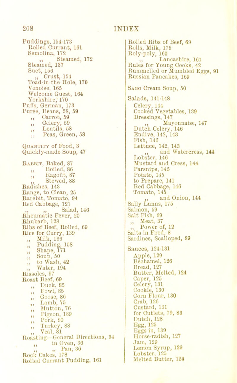 Puddings, 154-173 Rolled Currant, 161 Semolina, 172 ,, Steamed, 172 Steamed, 137 Suet, 166 „ Crust, 154 Toad-in-tlie-Hole, 170 Venoise, 165 Welcome Guest, 164 Yorkshire, 170 Pull's, Germau, 173 Puree, Beans, 58, 59 ,, Carrot, 59 „ Celery, 59 ,, Lentils, 58 ,, Peas, Green, 58 Quantity of Pood, 3 Quickly-made Soup, 47 Rabbit, Baked, 87 ,, Boiled, 86 „ Ragoftt, 87 ,, Stewed, S8 Radishes, 143 Range, to Clean, 25 Rarebit, Tomato, 94 Red Cabbage, 121 „ „ Salad, 146 Rheumatic Fever, 20 Rhubarb, 128 Ribs of Beef, Rolled, 09 Rice for Curry, 139 „ Milk, 166 ,, Pudding, 158 „ Shape, 171 ,, Soup, 60 ,, to Wash, 42 „ Water, 194 Rissoles, 97 Roast Beef, 69 ,, Duck, 85 ,, Fowl, 85 ,, Goose, 86 ,, Lamb, 75 „ Mutton, 76 „ Pigeon, 189 ,, Pork, SO ,, Turkey, 8S „ Veal, 81 Roasting—General Directions, 84 in Oven, 36 „ Pan, 86 Rock Cakes, 178 Rolled Currant Pudding, 161 Rolled Ribs of Beef, 69 Rolls, Milk, 175 Roly-poly, 160 ,, Lancashire, 161 Rules for Young Cooks, 42 Rummelled or Mumbled Eggs, 91 Russian Pancakes, 169 Sago Cream Soup, 50 Salads, 141-148 Celery, 144 Cooked Vegetables, 139 Dressings, 147 ,, Mayonnaise, 147 Dutch Celery, 146 Endive, 142, 143 Fish, 146 Lettuce, 142, 143 ,, and Watercress, 144 Lobster, 146 Mustard and Cress, 144 Parsnips, 145 Potato, 145 to Prepare, 141 Red Cabbage, 146 Tomato, 145 ,, and Onion, 144 Sally Lunns, 175 Salmon, 59 Salt Fish, 69 ,, Meat, 37 ,, Power of, 12 Salts in Food, 8 Sardines, Scalloped, S9 Sauces, 124-131 Apple, 129 Bechamel, 126 Bread, 127 Butter, Melted, 124 Caper, 125 Celery, 131 Cockle, 130 Corn Flour, 130 Crab, 126 Custard, 131 for Cutlets, 79, 83 Dutch, 128 Egg, 125 Eggs in, 139 Horse-radish, 127 Jam, 129 Lemon Syrup, 129 Lobster, 125 Melted Butter, 124