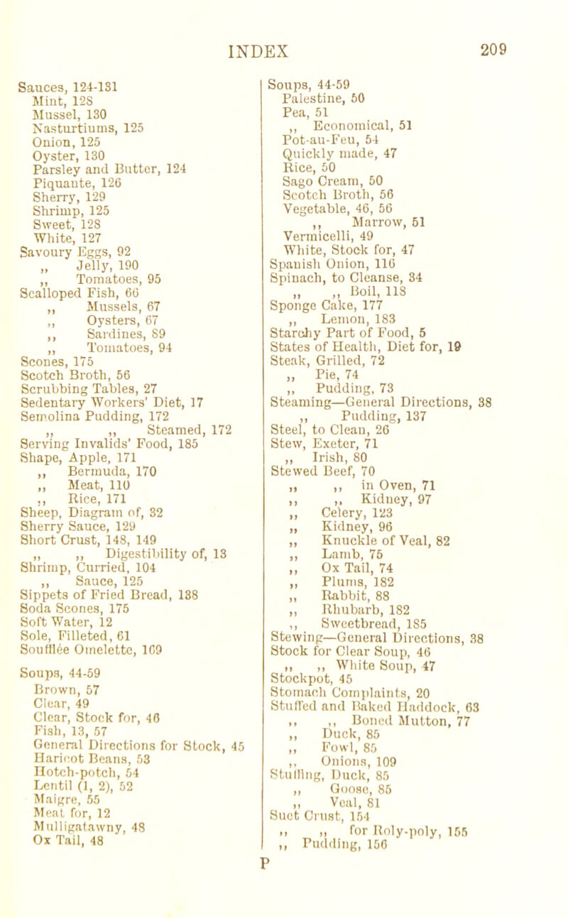 Sauces, 124-1S1 Mint, 12S Mussel, 130 Nasturtiums, 125 Onion, 125 Oyster, 130 Parsley and Putter, 124 Piquante, 126 Sherry, 129 Shrimp, 125 Sweet, 128 White, 127 Savoury Eggs, 92 „ Jelly, 190 „ Tomatoes, 95 Scalloped Fish, 66 ,, Mussels, 67 ,, Oysters, 67 ,, Sardines, S9 „ Tomatoes, 94 Scones, 175 Scotch Broth, 56 Scrubbing Tables, 27 Sedentary Workers' Diet, 17 Semolina Pudding, 172 „ „ Steamed, 172 Serving Invalids’ Food, 185 Shape, Apple, 171 ,, Bermuda, 170 ,, Meat, 110 ,, Rice, 171 Sheep, Diagram of, 32 Sherry Sauce, 129 Short Crust, 148, 149 „ „ Digestibility of, 13 Shrimp, Curried, 104 ,, Sauce, 125 Sippets of Fried Bread, 138 Soda Scones, 175 Soft Water, 12 Sole, Filleted, 61 SouflUe Omelette, 109 Soups, 44-59 Brown, 57 Clear, 49 Clear, Stock for, 46 Fish, 13, 57 General Directions for Stock, 45 Haricot Beans, 53 Hotch-potch, 54 Lentil (1, 2), 52 Maigre, 55 Meat for, 12 Mulligatawny, 48 Ox Tail, 48 Soups, 44-59 Palestine, 60 Pea, 51 ,, Economical, 51 Pot-au-Feu, 54 Quickly made, 47 Rice, 50 Sago Cream, 50 Scotch Broth, 56 Vegetable, 46, 56 ,, Marrow, 61 Vermicelli, 49 White, Stock for, 47 Spanish Onion, 116 Spinach, to Cleanse, 34 „ „ Boil, 11S Sponge Cake, 177 ,, Lemon, 183 Starchy Part of Food, 5 States of Health, Diet for, 19 Steak, Grilled, 72 „ Pie, 74 ,, Pudding, 73 Steaming—General Directions, 38 „ Pudding, 137 Steel, to Clean, 26 Stew, Exeter, 71 ,, Irish, 80 Stewed Beef, 70 „ ,, in Oven, 71 ,, ,, Kidney, 97 „ Celery, 123 „ Kidney, 96 „ Knuckle of Veal, 82 ,, Lamb, 75 ,, Ox Tail, 74 „ Plums, 182 „ Rabbit, 88 ,, Rhubarb, 182 ,, Sweetbread, 1S5 Stewing—General Directions, 38 Stock for Clear Soup, 46 ,, „ White Soup, 47 Stockpot, 45 Stomach Complaints, 20 Stuffed and Baked Haddock, 63 ,, ,, Boned Mutton, 77 ,, Duck, 85 ,, Fowl, 85 ,, Onions, 109 Stuiiing, Duck, 85 ,, Goose, 85 ,, Veal, 81 Suet Crust, 154 ,, „ for Roly-poly, 155 ,, Pudding, 156