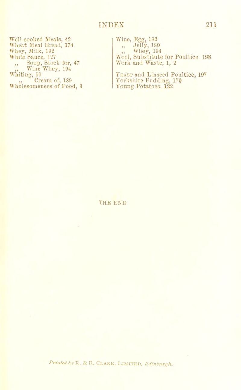 Well-cooked Meals, 42 Wheat Meal Bread, 174 Whey, Milk, 192 White Sauce, 127 ,, Soup, Stock for, 47 ,, Wine Whey, 194 Whiting, 59 ,, Cream of, 1S9 WholesomeDess of Food, 3 Wine, Egg, 192 „ Jelly, ISO ,, Whey, 194 Wool, Substitute for Poultice, 198 Work and Waste, 1, 2 Yeast and Linseed Poultice, 197 Yorkshire Pudding, 170 Young Potatoes, 122 THE END Printed by R. & R. CLARK, LIMITED, P.dinbutxh.