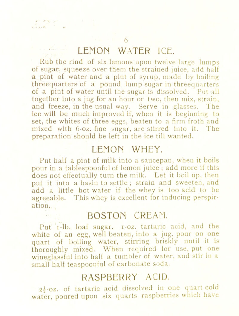 LEMON WATER ICE. Rub the rind of six lemons upon twelve large lumps of sugar, squeeze over them the strained juice, add half a pint of water and a pint of syrup, made by boiling threequarters of a pound lump sugar in threequarters of a pint of water until the sugar is dissolved. Put all together into a jug for an hour or two, then mix, strain, and freeze, in the usual way. Serve in glasses. The ice will be much improved if, when it is beginning to set, the whites of three eggs, beaten to a firm froth and mixed with 6-oz. fine sugar, are stirred into it. The preparation should be left in the ice till wanted. LEMON WHEY. Put half a pint of milk into a saucepan, when it boils pour in a tablespoonful of lemon juice ; add more if this does not effectually turn the milk. Let it boil up, then put it into a basin to settle ; strain and sweeten, and add a little hot water if the whey is too acid to be agreeable. This whey is excellent for inducing perspir- ation. BOSTON CREAM. Put i-lb. loaf sugar, i-oz. tartaric acid, and the white of an egg, well beaten, into a jug. pour on one quart of boiling water, stirring briskly until it is thoroughly mixed. When required tor use, put one wineglassful into half a tumbler of water, and stir in a small half teaspoonful of carbonate soda. RASPBERRY ACID. 2.}-oz. of tartaric acid dissolved in one quart cold water, poured upon six quarts raspberries which have