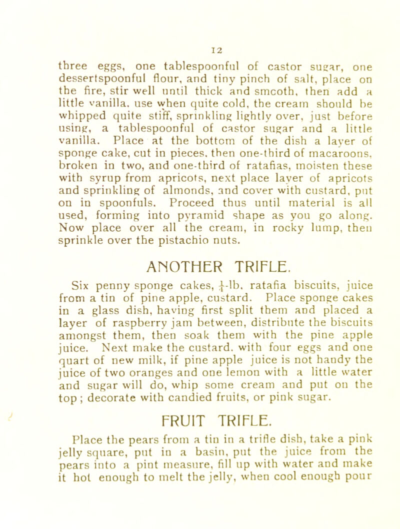 three eggs, one tablespoonful of castor sugar, one dessertspoonful flour, and tiny pinch of salt, place on the fire, stir well until thick and smcoth, then add a little vanilla, use when quite cold, the cream should be whipped quite stiff, sprinkling lightly over, just before using, a tablespoonful of castor sugar and a little vanilla. Place at the bottom of the dish a layer of sponge cake, cut in pieces, then one-third of macaroons, broken in two, and one-third of ratafias, moisten these with syrup from apricots, next place layer of apricots and sprinkling of almonds, and cover with custard, put on in spoonfuls. Proceed thus until material is all used, forming into pyramid shape as you go along. Now place over all the cream, in rocky lump, then sprinkle over the pistachio nuts. ANOTHER TRIFLE. Six penny sponge cakes, :[-Ib. ratafia biscuits, juice from a tin of pine apple, custard. Place sponge cakes in a glass dish, having first split them and placed a layer of raspberry jam between, distribute the biscuits amongst them, then soak them with the pine apple juice. Next make the custard, with four eggs and one quart of new milk, if pine apple juice is not handy the juice of two oranges and one lemon with a little water and sugar will do, whip some cream and put on the top ; decorate with candied fruits, or pink sugar. FRUIT TRIFLE. Place the pears from a tin in a trifle dish, take a pink jelly square, put in a basin, put the juice from the pears into a pint measure, fill up with water and make it hot enough to melt the jelly, when cool enough pour