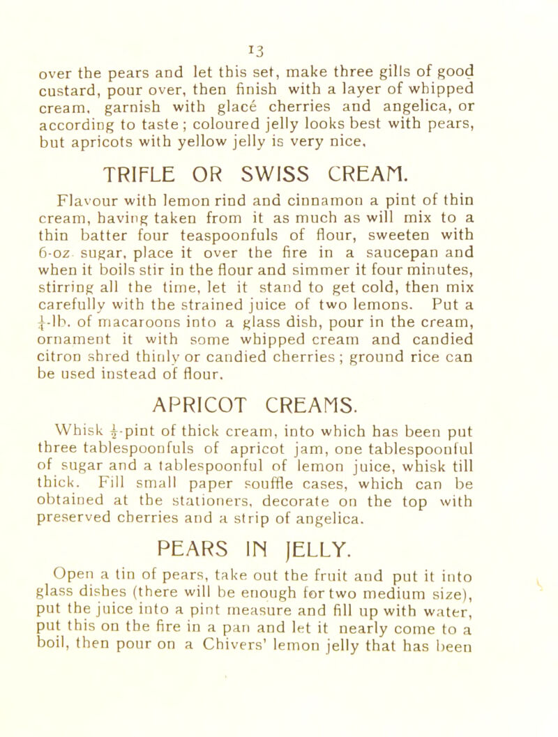 over the pears and let this set, make three gills of good custard, pour over, then finish with a layer of whipped cream, garnish with glace cherries and angelica, or according to taste ; coloured jelly looks best with pears, but apricots with yellow jelly is very nice. TRIFLE OR SWISS CREAM. Flavour with lemon rind and cinnamon a pint of thin cream, having taken from it as much as will mix to a thin batter four teaspoonfuls of flour, sweeten with 6-0z sugar, place it over the fire in a saucepan and when it boils stir in the flour and simmer it four minutes, stirring all the time, let it stand to get cold, then mix carefully with the strained juice of two lemons. Put a Tib. of macaroons into a glass dish, pour in the cream, ornament it with some whipped cream and candied citron shred thinly or candied cherries; ground rice can be used instead of flour. APRICOT CREAMS. Whisk Fpint of thick cream, into which has been put three tablespoonfuls of apricot jam, one tablespoonful of sugar and a tablespoonful of lemon juice, whisk till thick. Fill small paper souffle cases, which can be obtained at the stationers, decorate on the top with preserved cherries and a strip of angelica. PEARS IM (ELLY. Open a tin of pears, take out the fruit and put it into glass dishes (there will be enough for two medium size), put the juice into a pint measure and fill up with water, put this on the fire in a pan and let it nearly come to a boil, then pour on a Chivers’ lemon jelly that has been