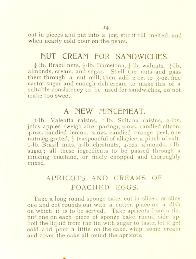 cut in pieces and put into a jug, stir it till melted, and when nearly cold pour on the pears. NUT CREAM FOR SANDWICHES. £-lb. Brazil nuts, ^-lb. Barcelona, ^-lb. walnuts, £-lb. almonds, cream, and sugar. Shell the nuts and pass them through a nut mill, then add 2-oz. to 3-oz. fine castor sugar and enough rich cream to make this of a suitable consistency to be used for sandwiches, do not make too sweet. A NEW MINCEMEAT. 1 -lb. Valentia raisins, 1 -lb. Sultana raisins, 2-lbs. juicy apples (weigh after paring), 2-ozs. candied citron, 4-ozs. candied lemon, 2-ozs. candied orange peel, one nutmeg grated, j- teaspoonful of allspice, a pinch of salt, 1 -lb. Brazil nuts, 1 -lb. chestnuts, 4-ozs. almonds, r-lb. sugar; all these ingredients to be passed through a mincing machine, or finely chopped and thoroughly mixed. APRICOTS AND CREAMS OF POACHED EGGS. Take a long round sponge cake, cut in slices, or slice one and cut rounds out with a cutter, place on a dish on which it is to be served. Take apricots from a tin, put one on each piece of sponge cake, rouud side up, boil the liquid from the tin with sugar to taste, let it get cold and pour a little on the cake, whip some cream and cover the cake all round the apricots.