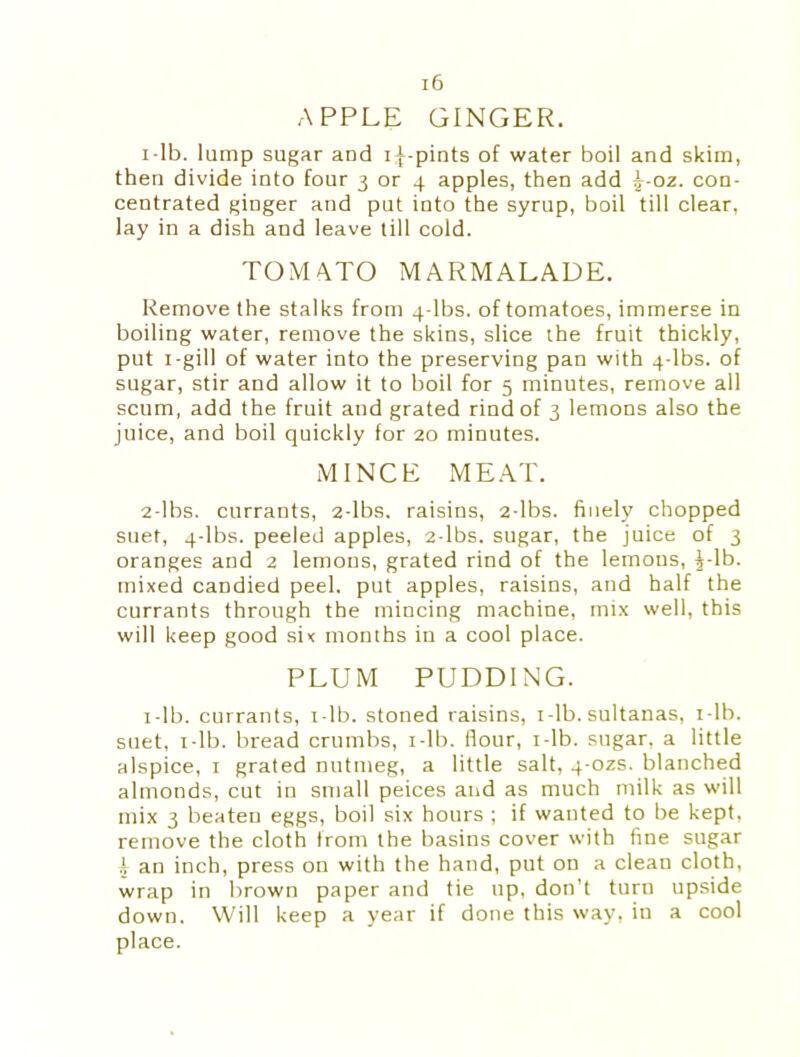 APPLE GINGER. 1- lb. lump sugar and i^-pints of water boil and skim, then divide into four 3 or 4 apples, then add ^-oz. con- centrated ginger and put into the syrup, boil till clear, lay in a dish and leave till cold. TOMATO MARMALADE. Remove the stalks from 4-lbs. of tomatoes, immerse in boiling water, remove the skins, slice the fruit thickly, put x-gill of water into the preserving pan with 4-lbs. of sugar, stir and allow it to boil for 5 minutes, remove all scum, add the fruit and grated rind of 3 lemons also the juice, and boil quickly for 20 minutes. MINCE MEAT. 2- lbs. currants, 2-lbs. raisins, 2-lbs. finely chopped suet, 4-lbs. peeled apples, 2-lbs. sugar, the juice of 3 oranges and 2 lemons, grated rind of the lemons, i-lb. mixed candied peel, put apples, raisins, and half the currants through the mincing machine, mix well, this will keep good six months in a cool place. PLUM PUDDING. i-lb. currants, i-lb. stoned raisins, i-lb. sultanas, 1 -lb. suet, i-lb. bread crumbs, 1 -lb. flour, x-lb. sugar, a little alspice, 1 grated nutmeg, a little salt, 4-ozs. blanched almonds, cut in small peices and as much milk as will mix 3 beaten eggs, boil six hours ; if wanted to be kept, remove the cloth from the basins cover with fine sugar i an inch, press on with the hand, put on a clean cloth, wrap in brown paper and tie up, don’t turn upside down. Will keep a year if done this way, in a cool place.