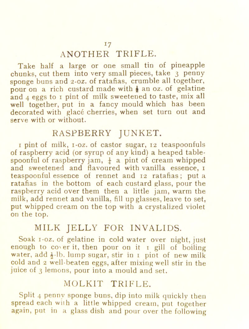 J7 ANOTHER TRIFLE. Take half a large or one small tin of pineapple chunks, cut them into very small pieces, take 3 penny sponge buns and 2-0z. of ratafias, crumble all together, pour on a rich custard made with i an oz. of gelatine and 4 eggs to 1 pint of milk sweetened to taste, mix all well together, put in a fancy mould which has been decorated with glace cherries, when set turn out and serve with or without. RASPBERRY JUNKET. 1 pint of milk, i-oz. of castor sugar, 12 teaspoonfuls of raspberry acid (or syrup of any kind) a heaped table- spoonful of raspberry jam, ^ a pint of cream whipped and sweetened and flavoured with vanilla essence, 1 teaspoonful essence of rennet and 12 ratafias; put a ratafias in the bottom of each custard glass, pour the raspberry acid over them then a little jam, warm the milk, add rennet and vanilla, fill up glasses, leave to set, put whipped cream on the top with a crystalized violet on the top. MILK JELLY FOR INVALIDS. Soak i-oz. of gelatine in cold water over night, just enough to con er it, then pour on it 1 gill of boiling water, add £-lb. lump sugar, stir in 1 pint of new milk cold and 2 well-beaten eggs, after mixing well stir in the juice of 3 lemons, pour into a mould and set. MOLKIT TRIFLE. Split 4 penny sponge buns, dip into milk quickly then spread each with a little whipped cream, put together again, put in a glass dish and pour over the following